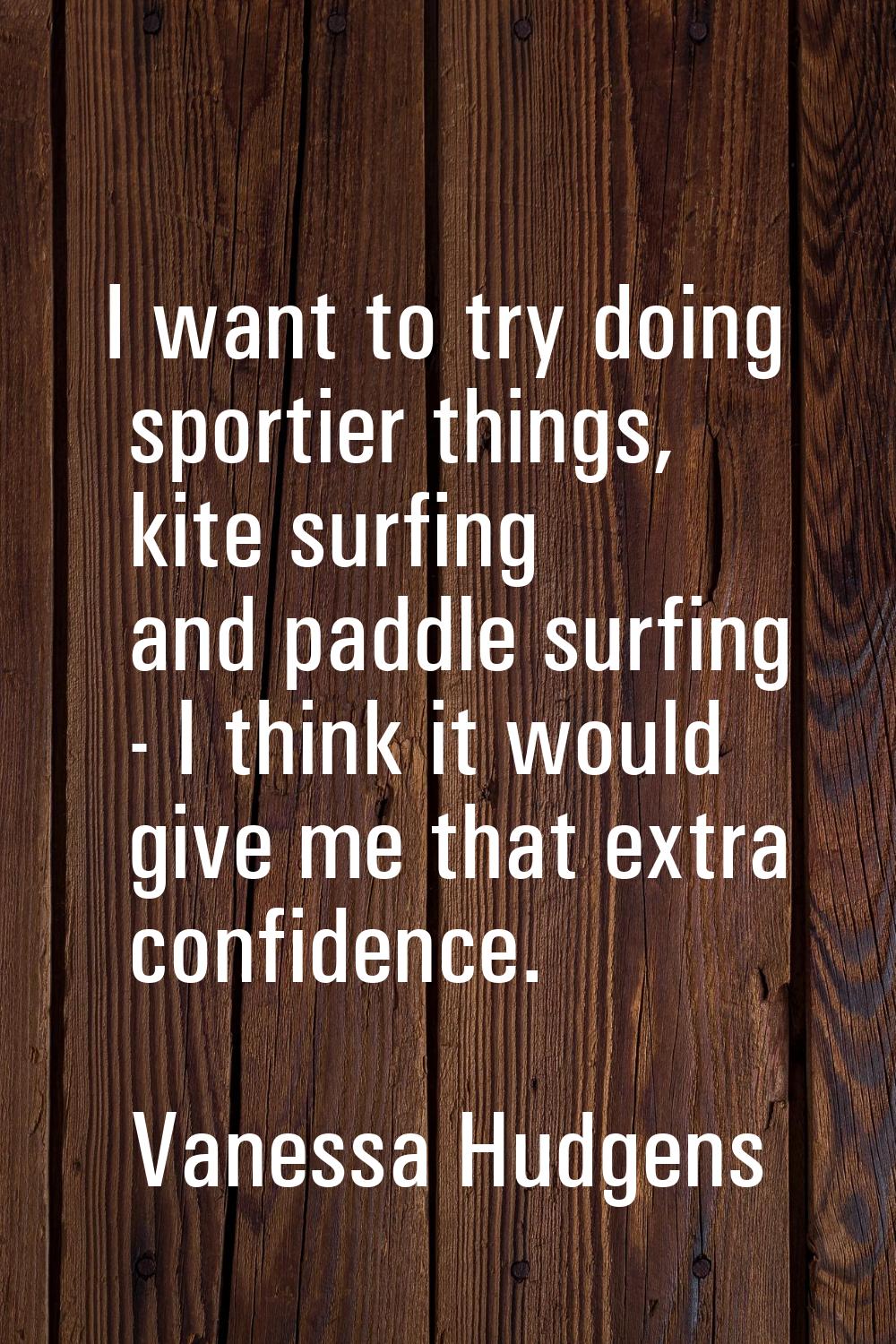 I want to try doing sportier things, kite surfing and paddle surfing - I think it would give me tha