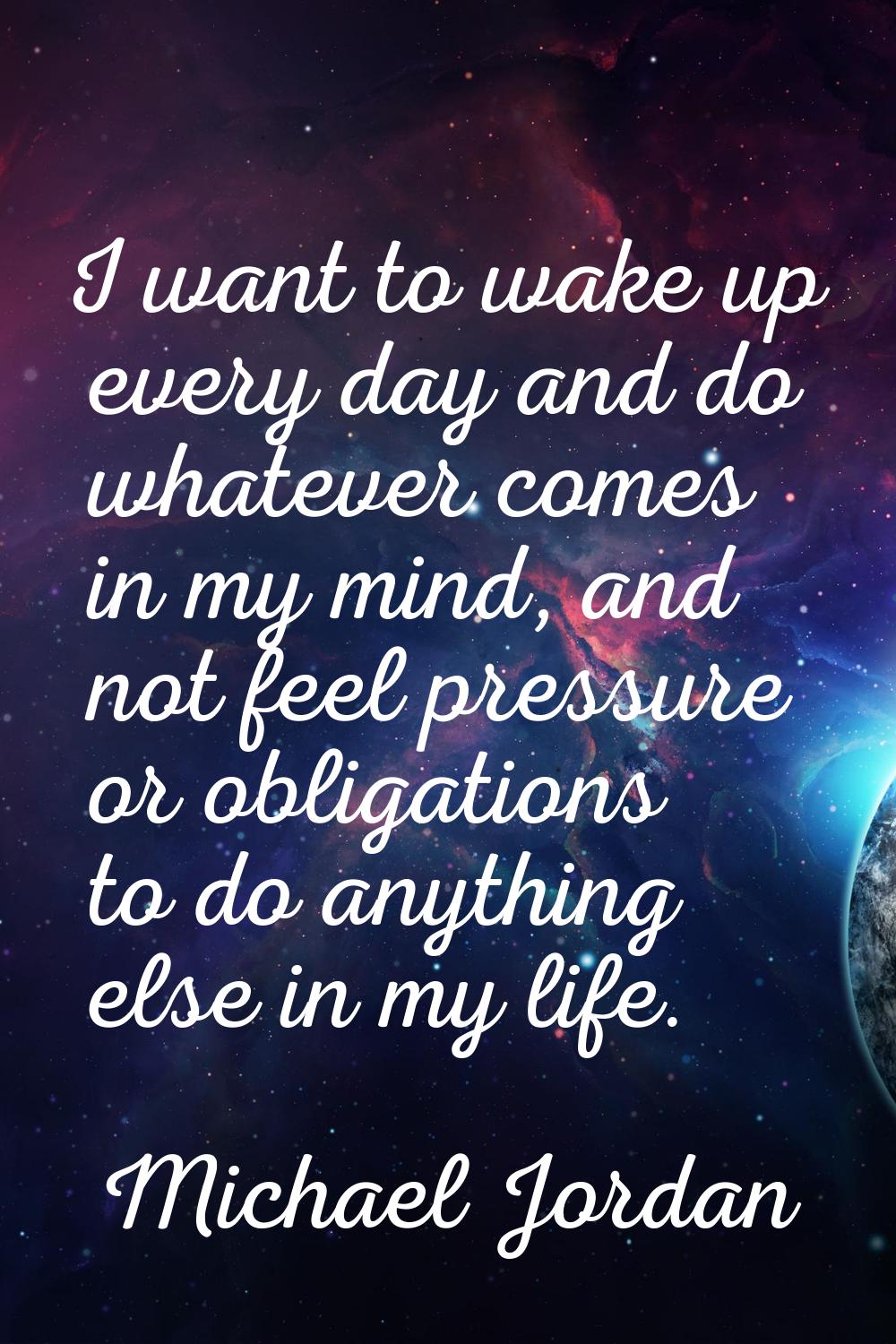 I want to wake up every day and do whatever comes in my mind, and not feel pressure or obligations 