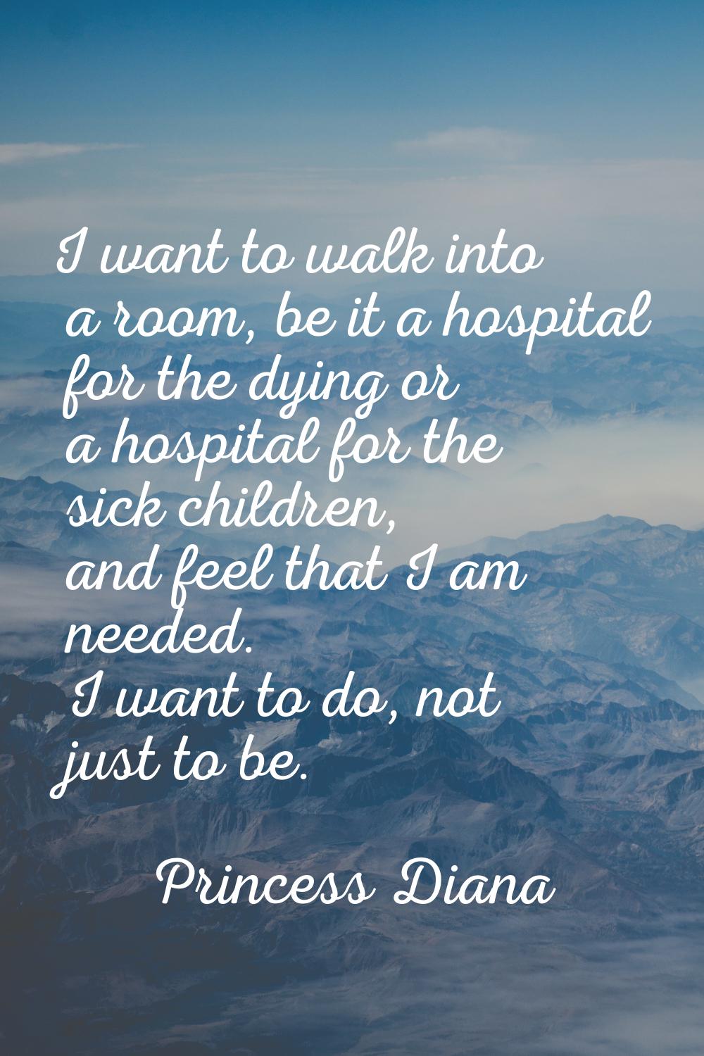 I want to walk into a room, be it a hospital for the dying or a hospital for the sick children, and