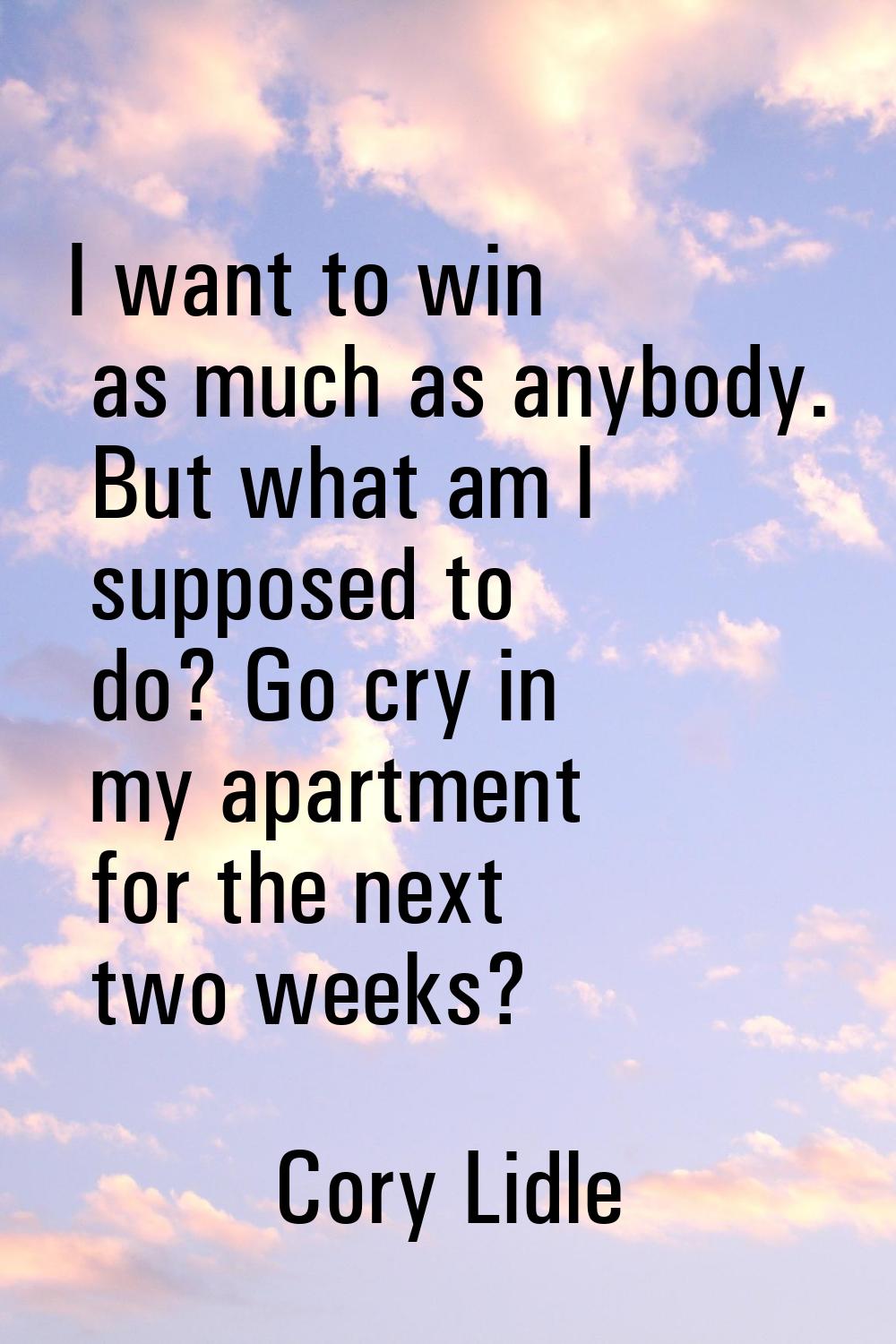 I want to win as much as anybody. But what am I supposed to do? Go cry in my apartment for the next