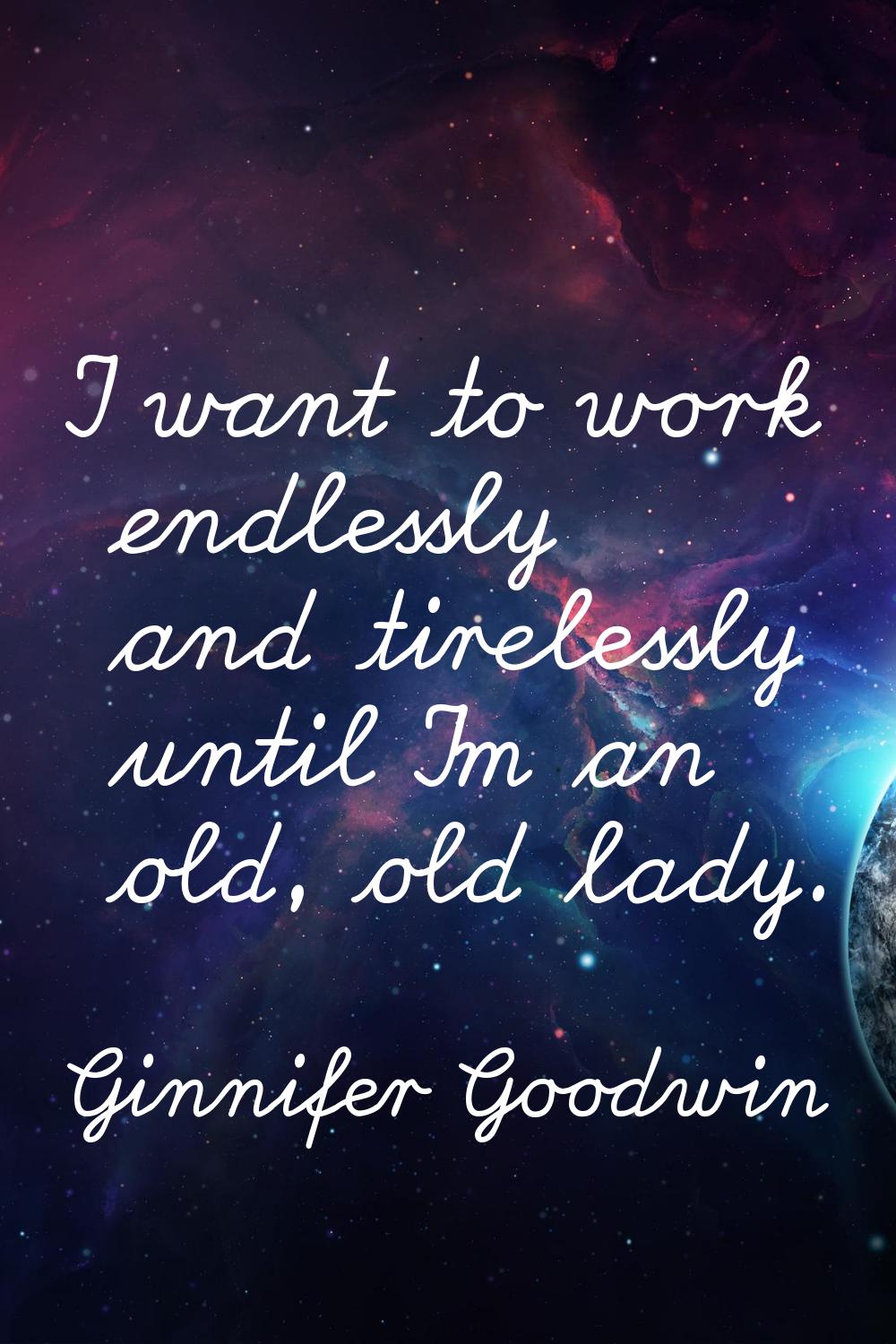 I want to work endlessly and tirelessly until I'm an old, old lady.