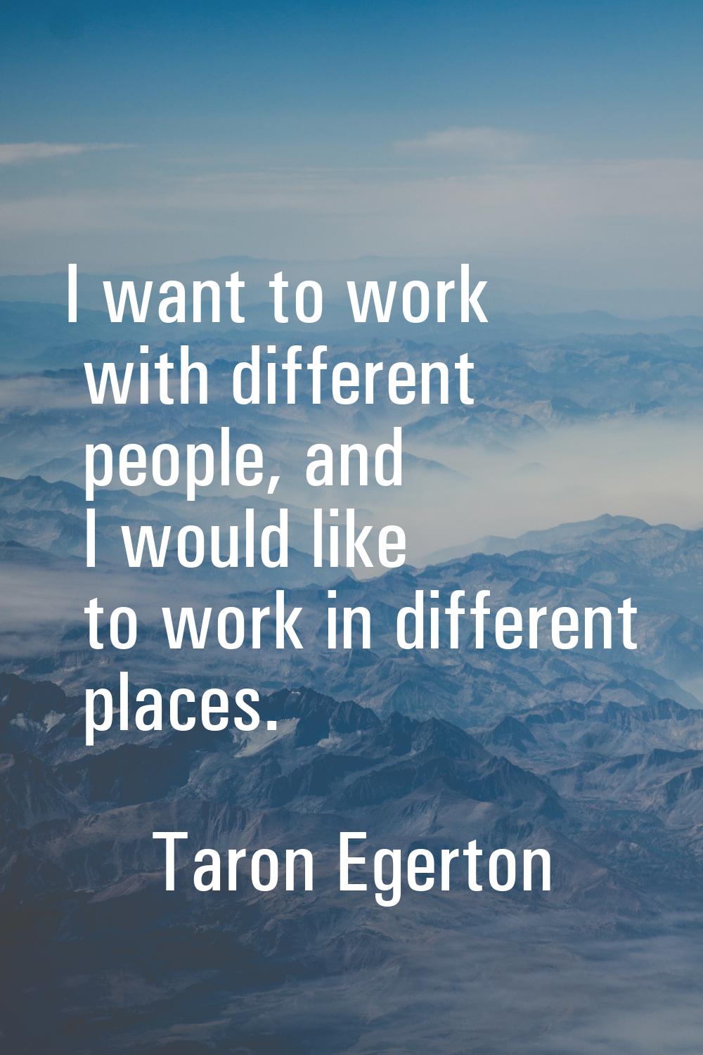 I want to work with different people, and I would like to work in different places.