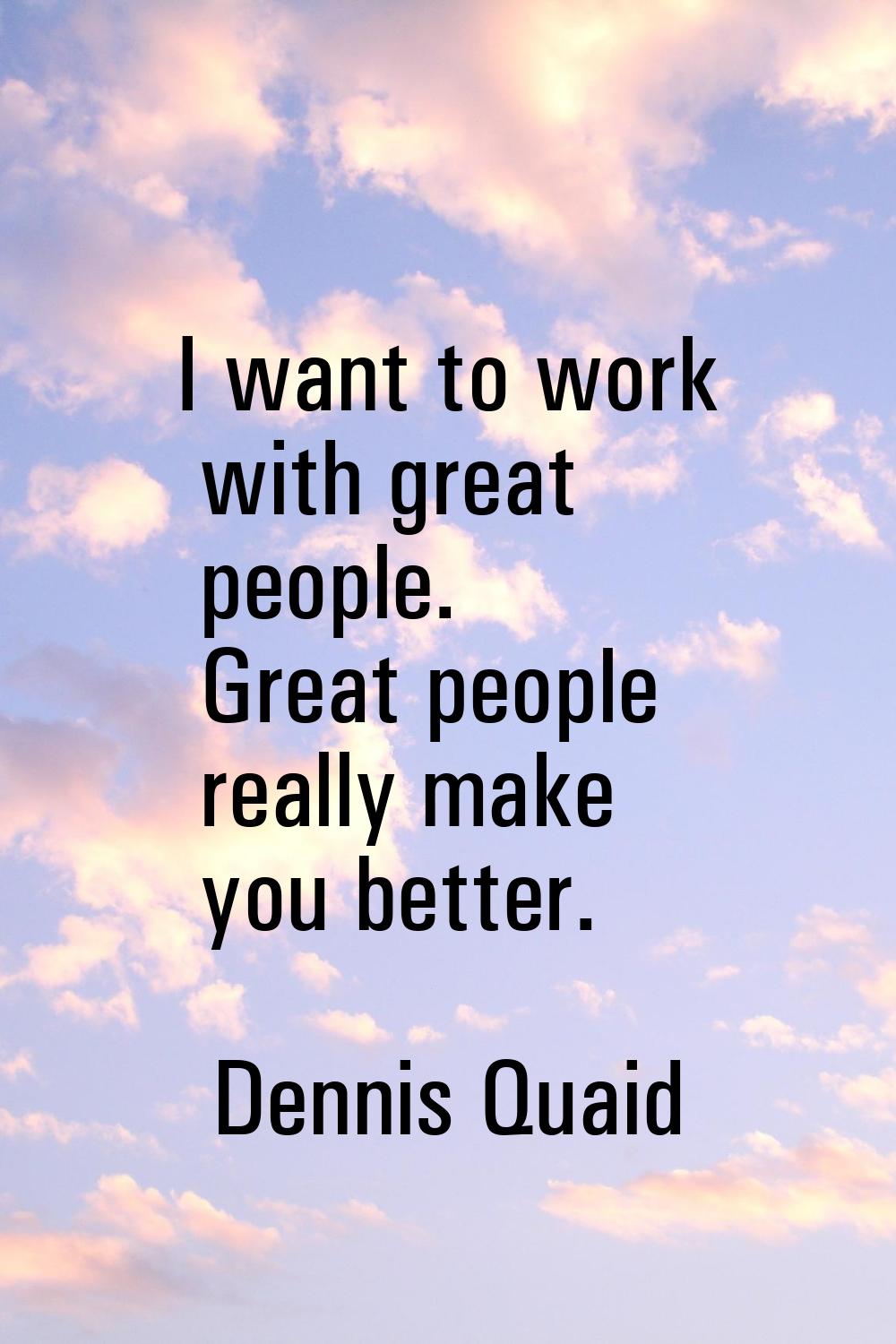 I want to work with great people. Great people really make you better.