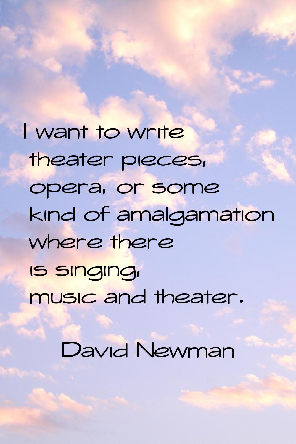 I want to write theater pieces, opera, or some kind of amalgamation where there is singing, music a