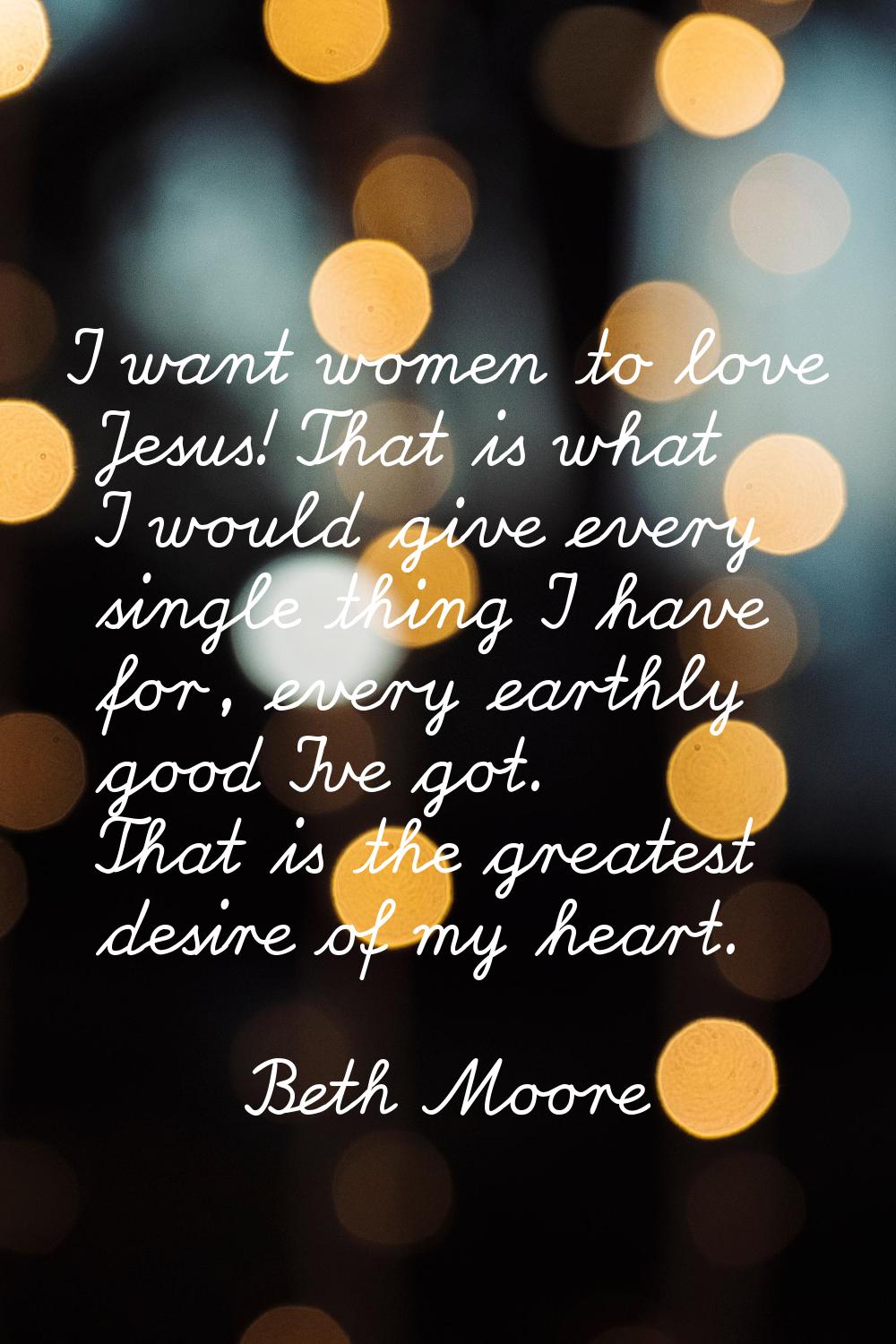 I want women to love Jesus! That is what I would give every single thing I have for, every earthly 