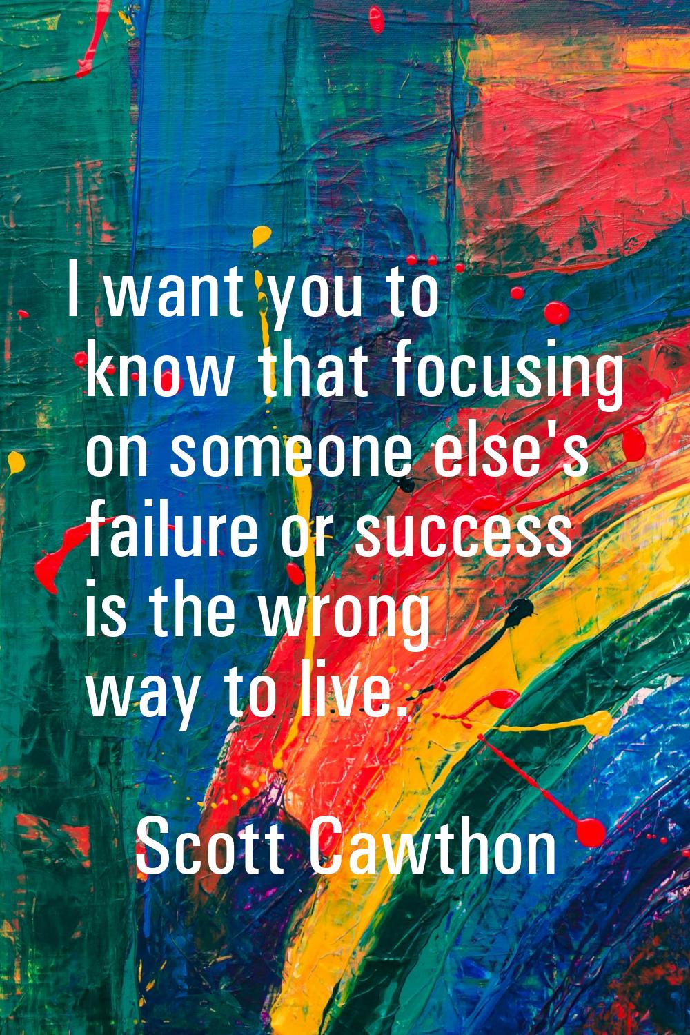 I want you to know that focusing on someone else's failure or success is the wrong way to live.