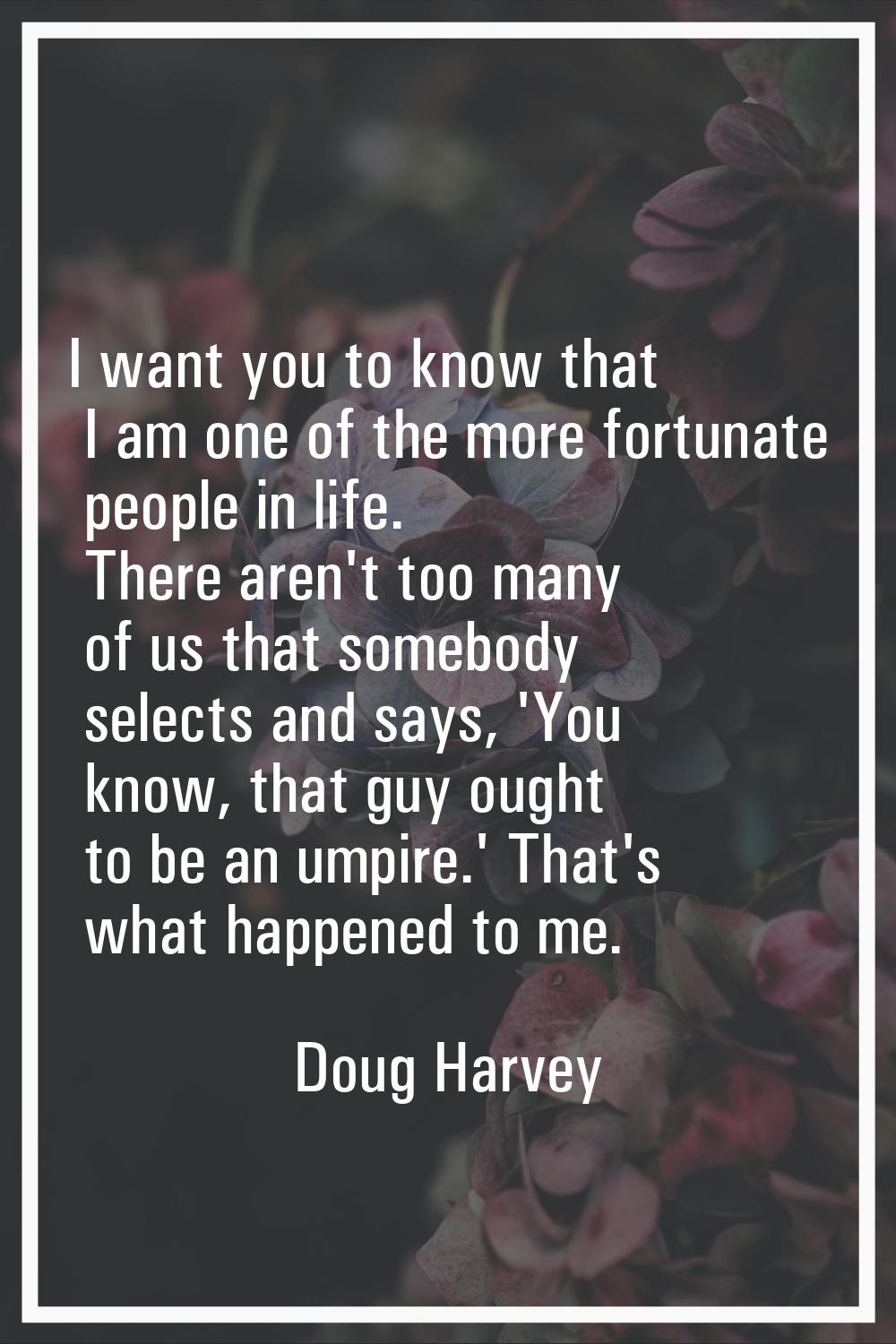 I want you to know that I am one of the more fortunate people in life. There aren't too many of us 