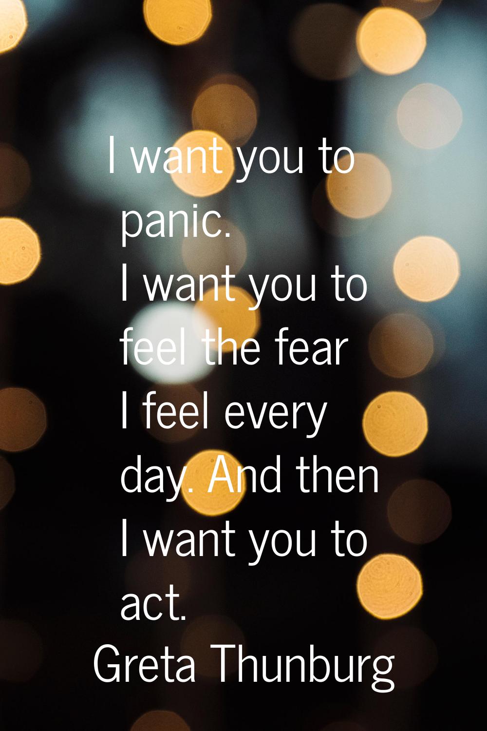 I want you to panic. I want you to feel the fear I feel every day. And then I want you to act.
