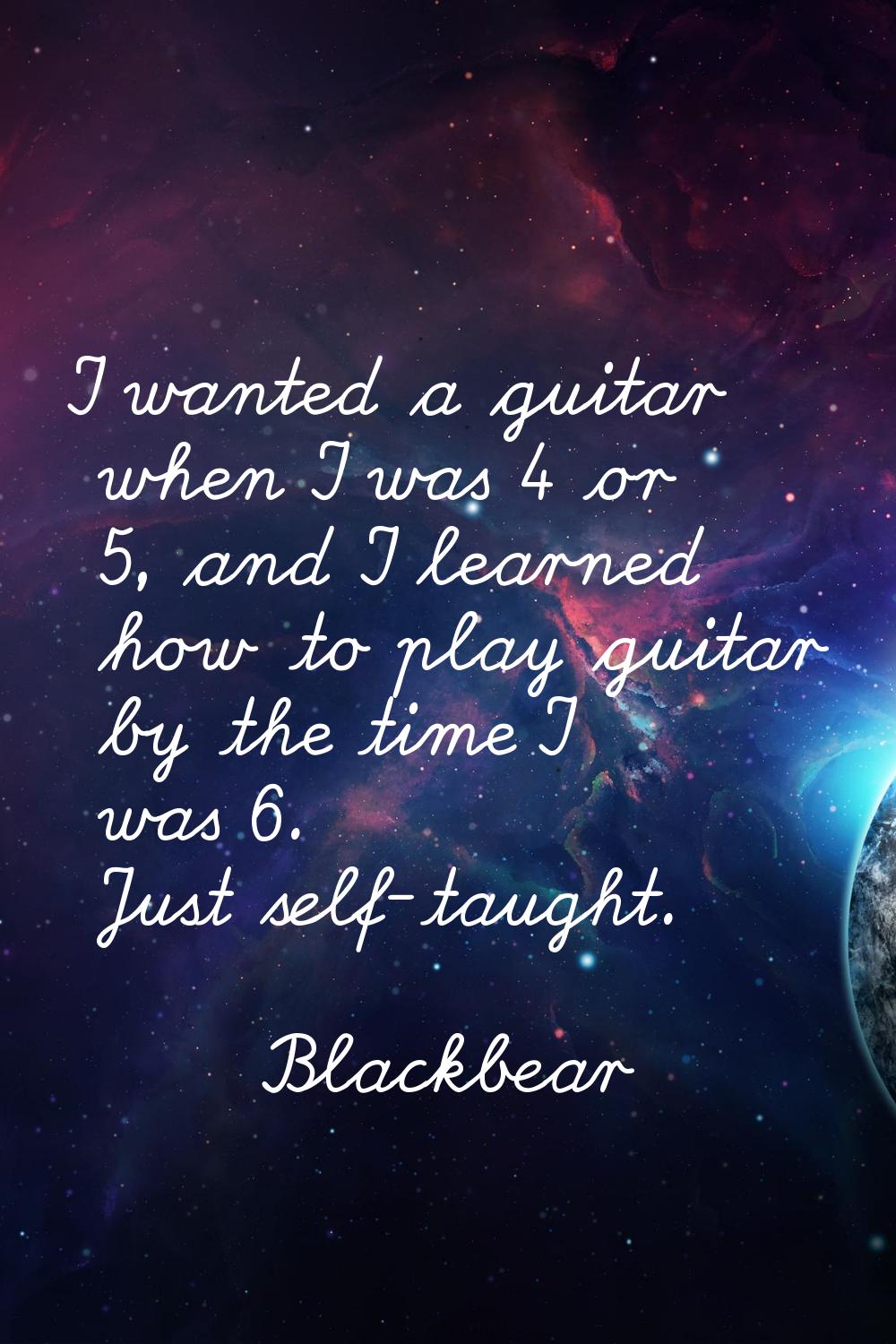 I wanted a guitar when I was 4 or 5, and I learned how to play guitar by the time I was 6. Just sel