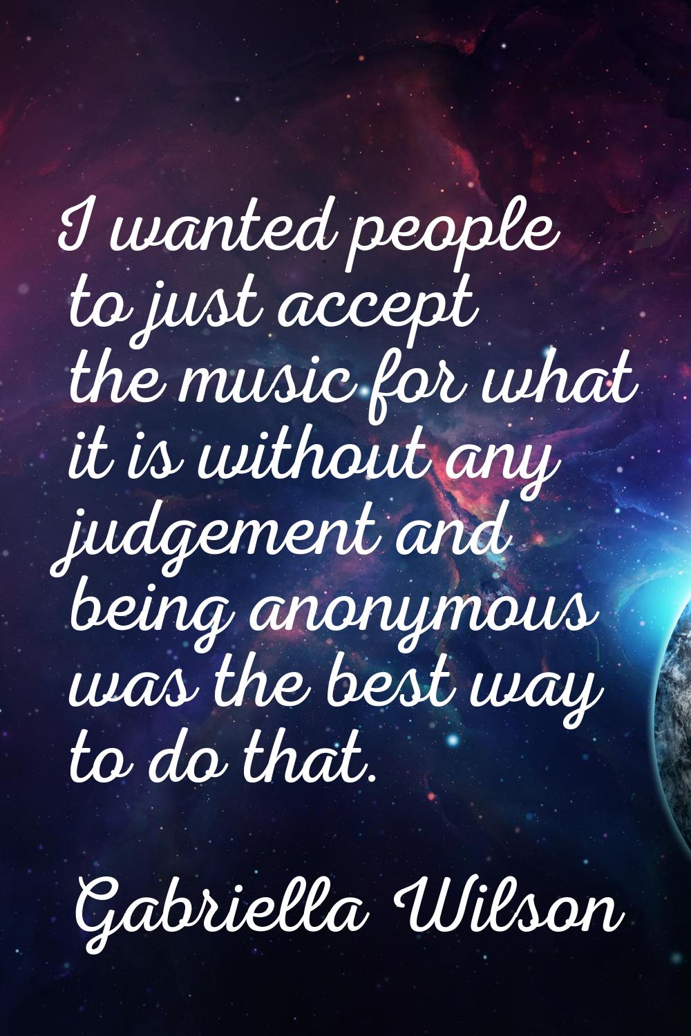 I wanted people to just accept the music for what it is without any judgement and being anonymous w