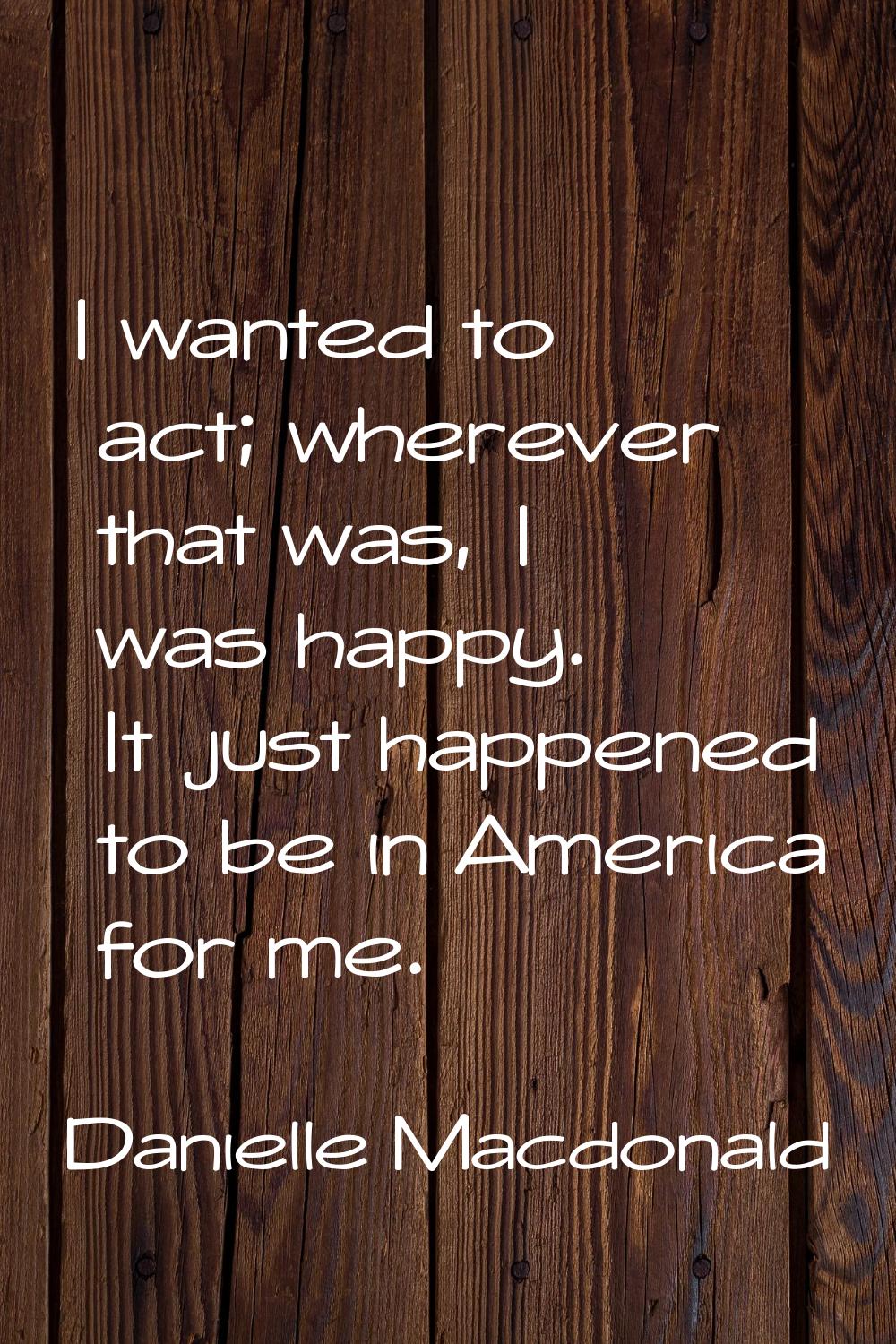 I wanted to act; wherever that was, I was happy. It just happened to be in America for me.