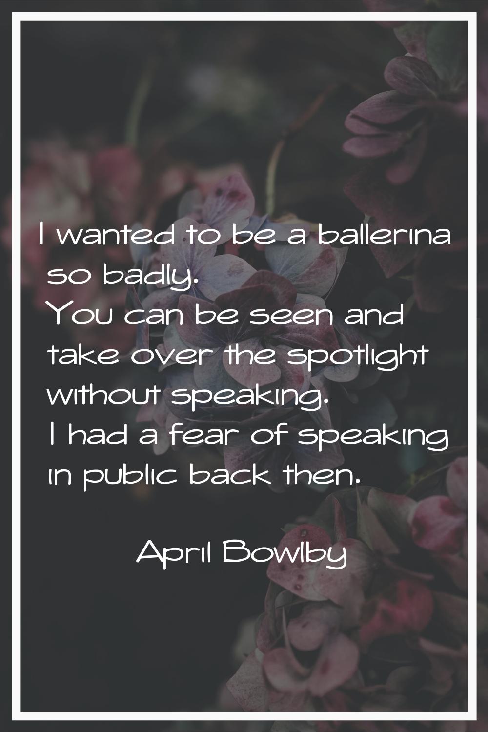 I wanted to be a ballerina so badly. You can be seen and take over the spotlight without speaking. 