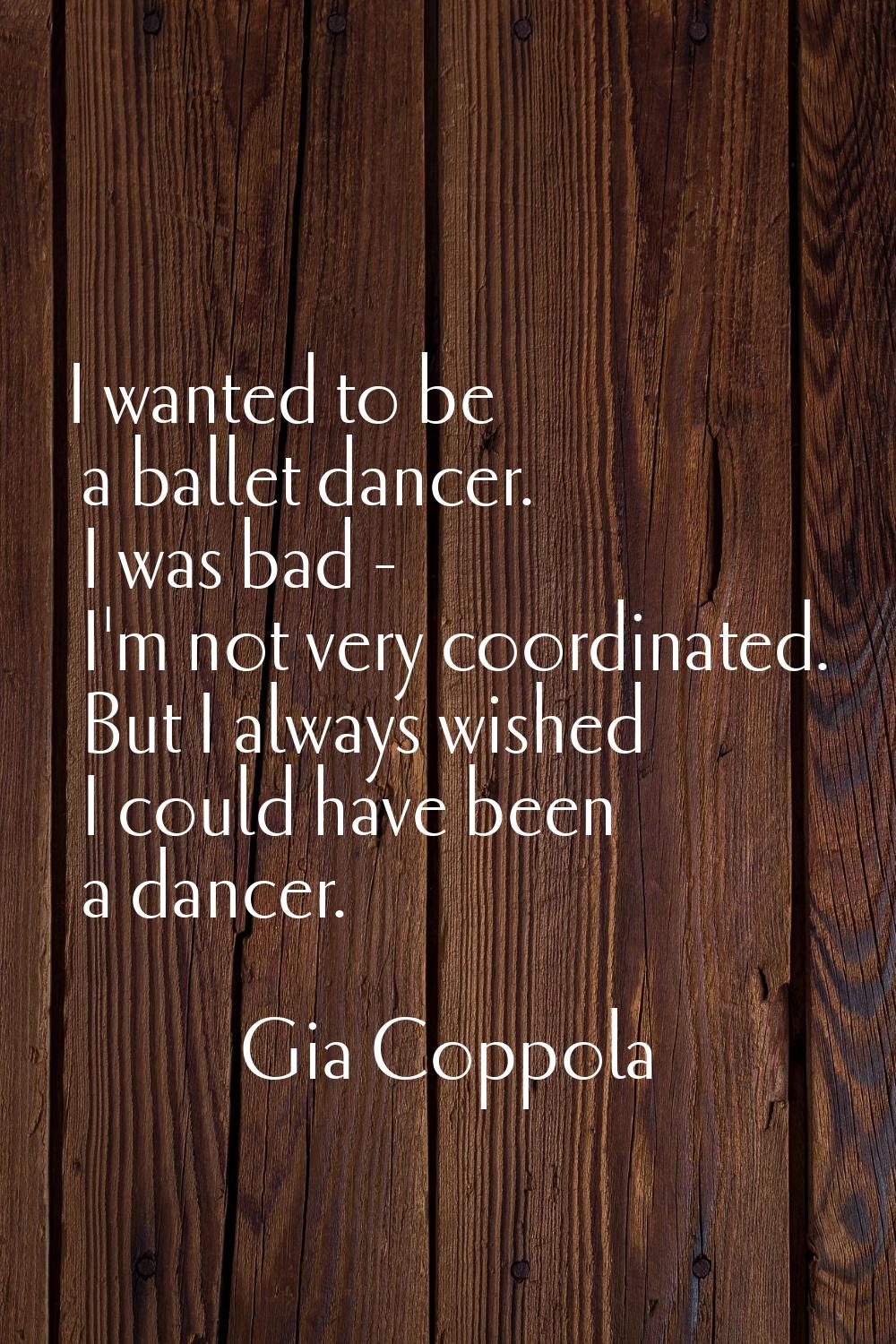 I wanted to be a ballet dancer. I was bad - I'm not very coordinated. But I always wished I could h