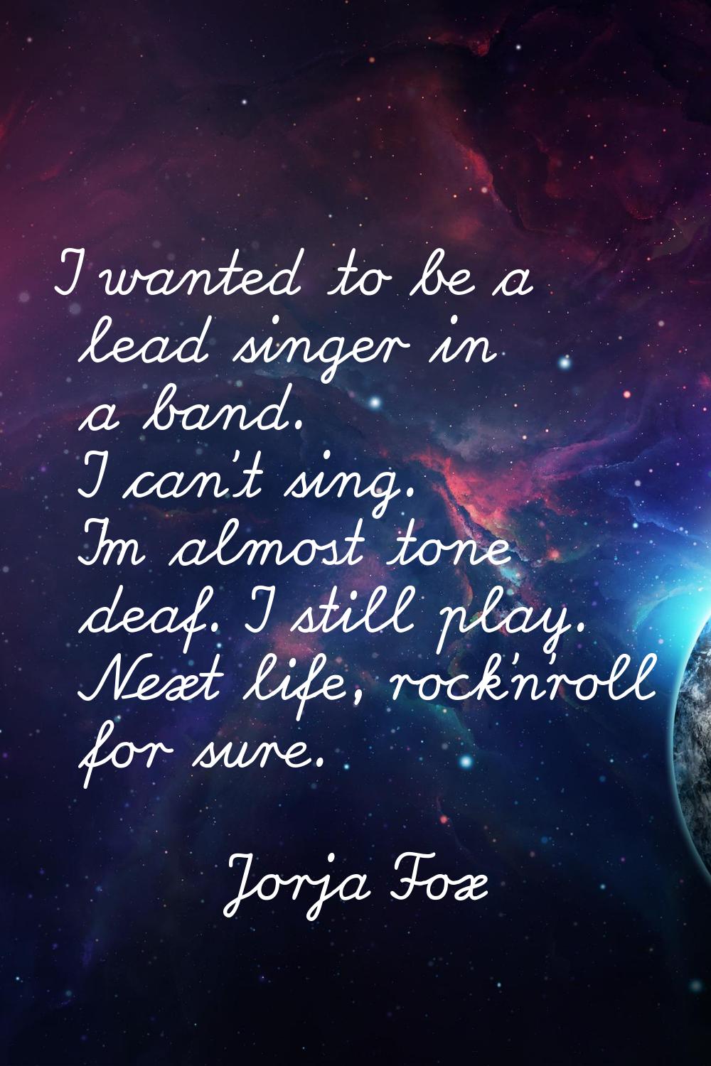 I wanted to be a lead singer in a band. I can't sing. I'm almost tone deaf. I still play. Next life