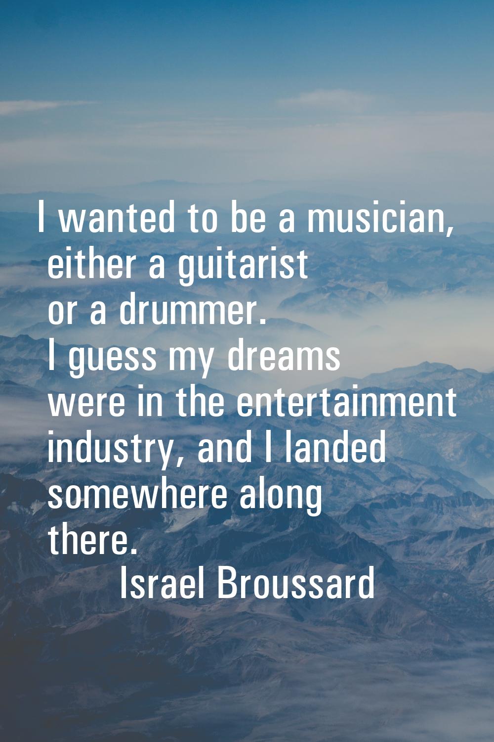 I wanted to be a musician, either a guitarist or a drummer. I guess my dreams were in the entertain