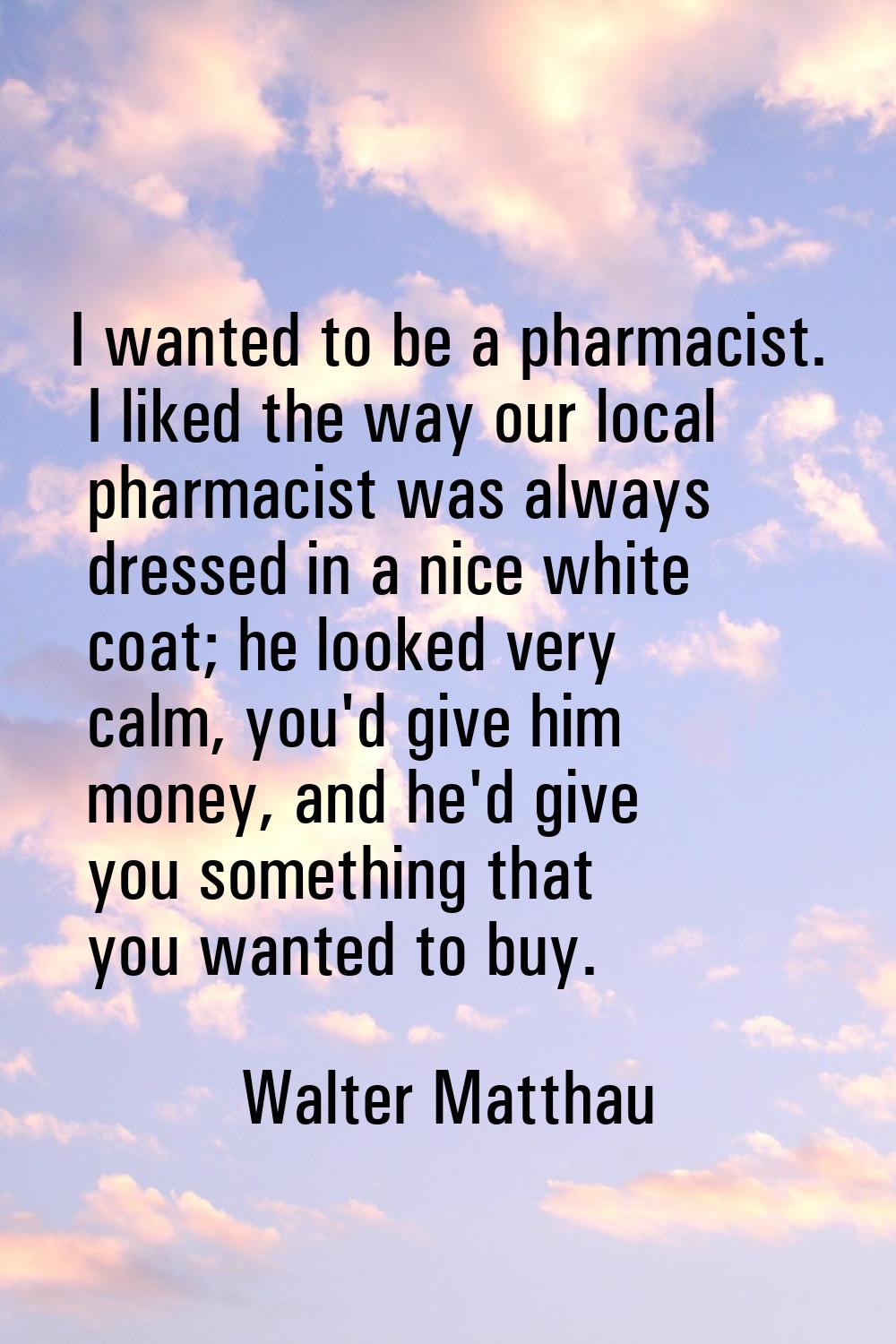 I wanted to be a pharmacist. I liked the way our local pharmacist was always dressed in a nice whit