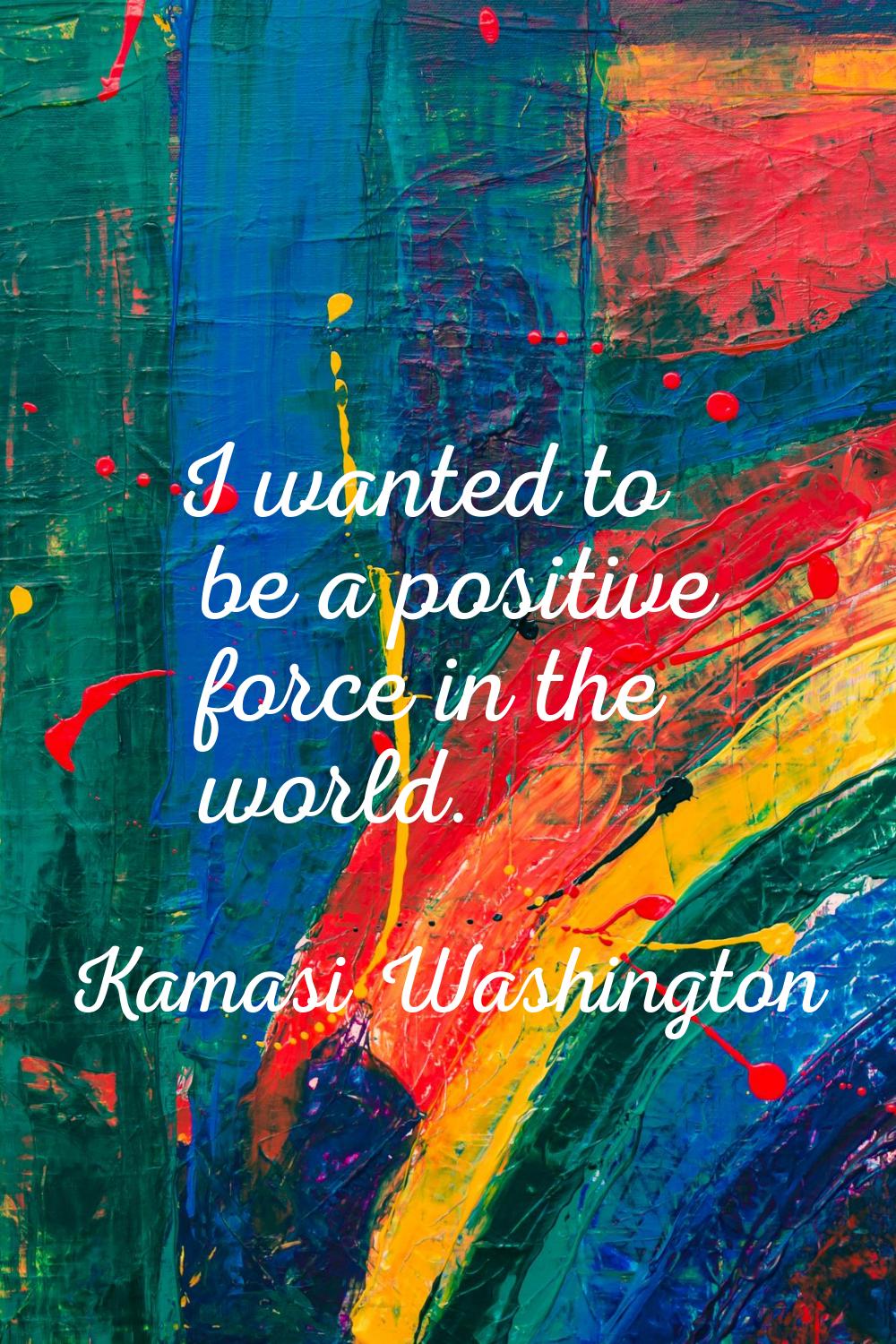 I wanted to be a positive force in the world.