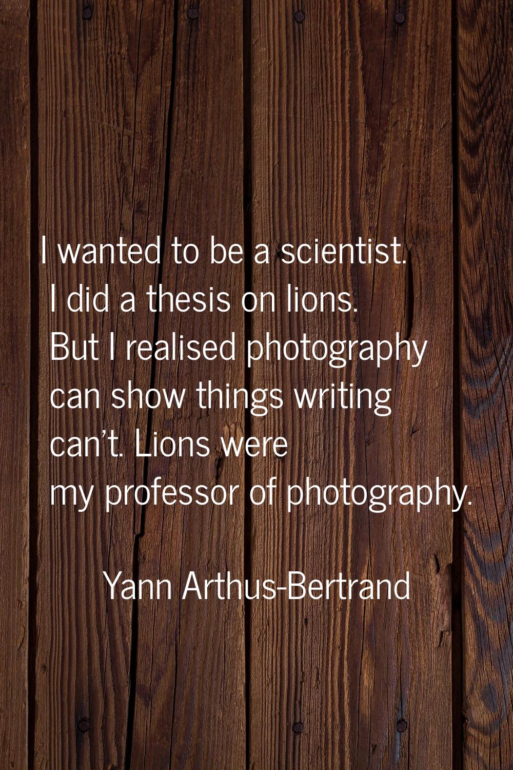 I wanted to be a scientist. I did a thesis on lions. But I realised photography can show things wri