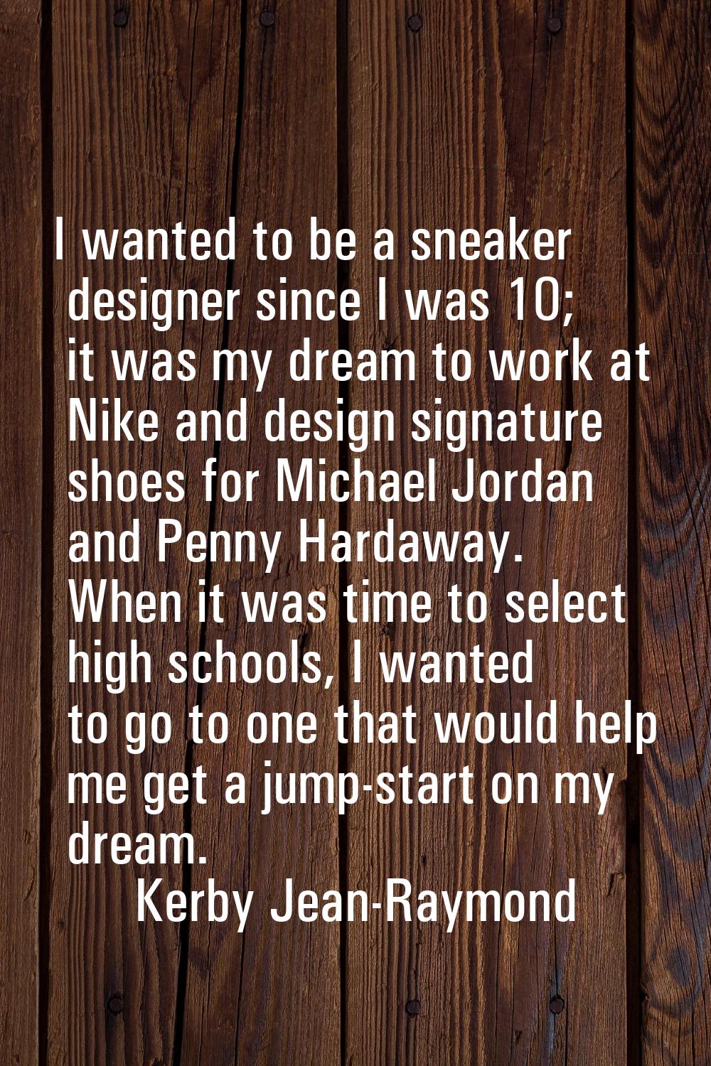 I wanted to be a sneaker designer since I was 10; it was my dream to work at Nike and design signat