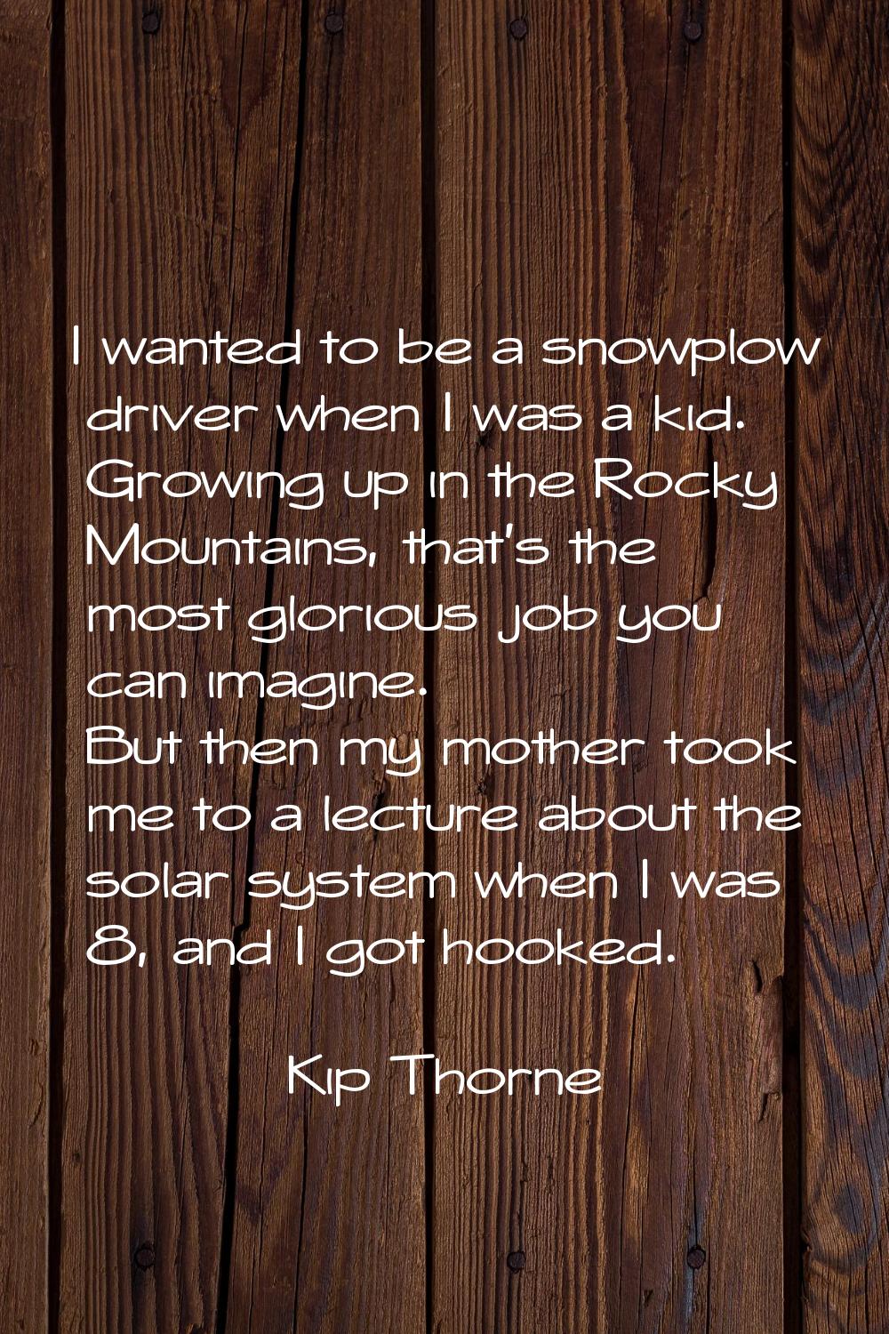 I wanted to be a snowplow driver when I was a kid. Growing up in the Rocky Mountains, that's the mo