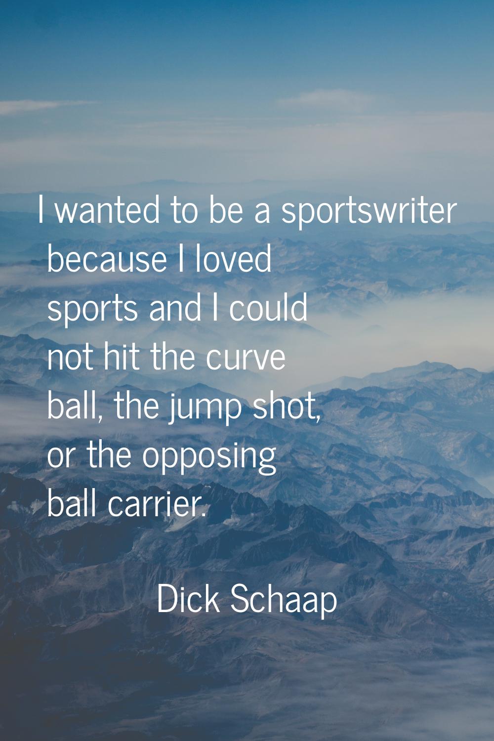 I wanted to be a sportswriter because I loved sports and I could not hit the curve ball, the jump s
