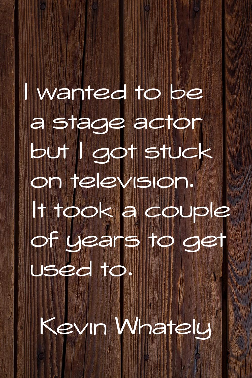 I wanted to be a stage actor but I got stuck on television. It took a couple of years to get used t