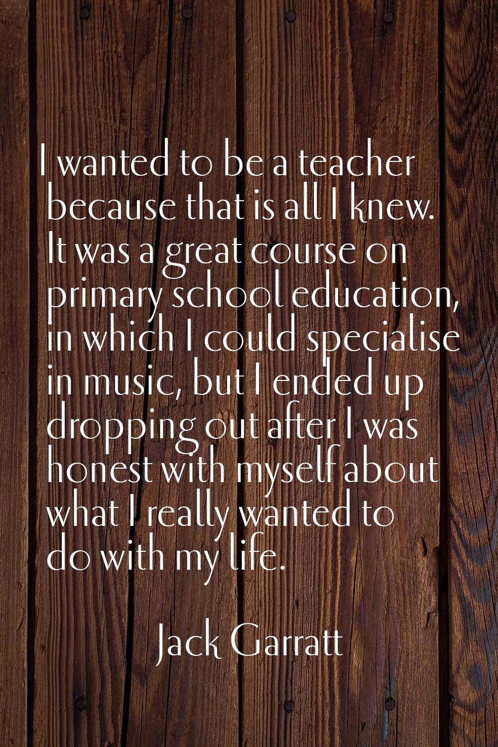 I wanted to be a teacher because that is all I knew. It was a great course on primary school educat