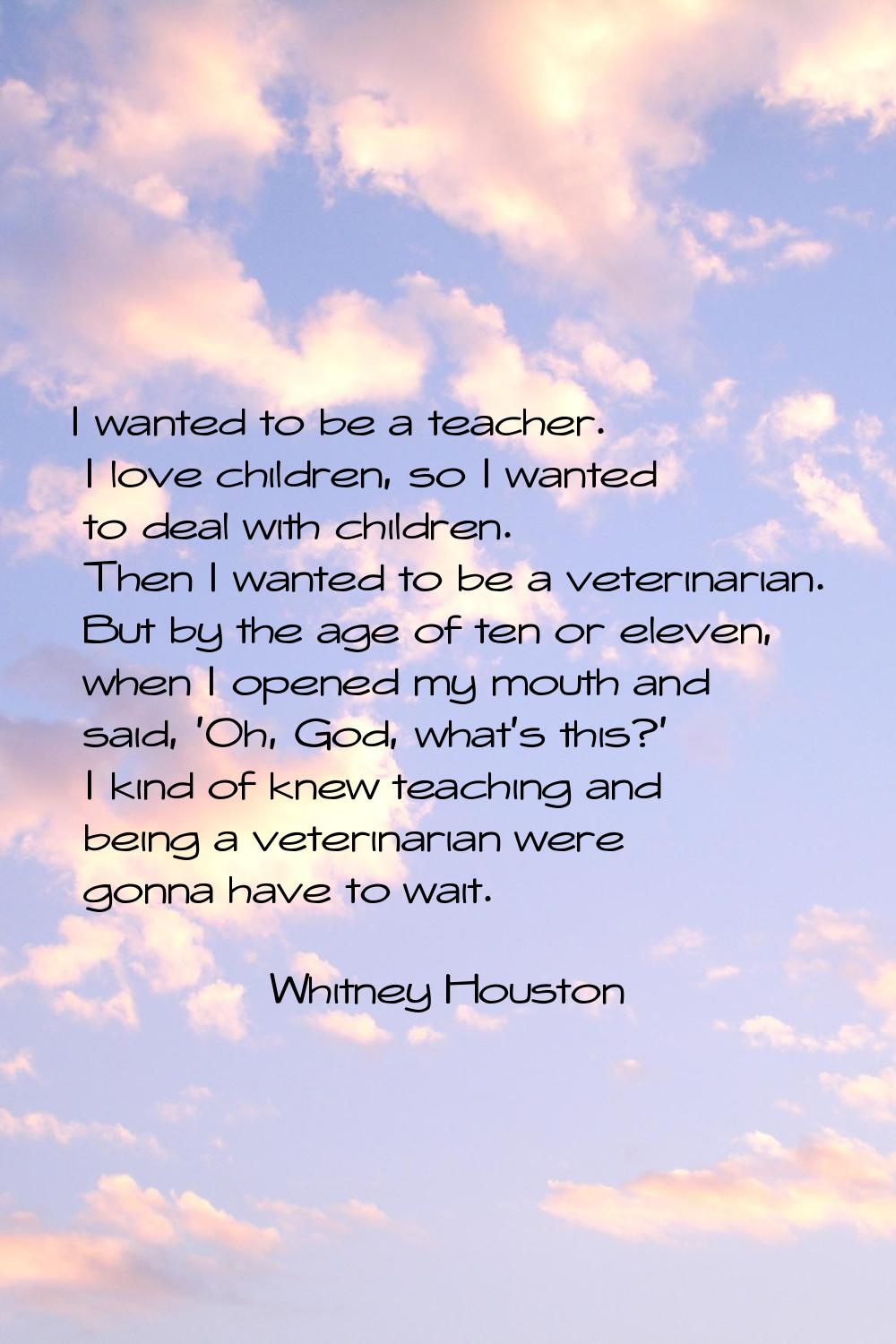 I wanted to be a teacher. I love children, so I wanted to deal with children. Then I wanted to be a