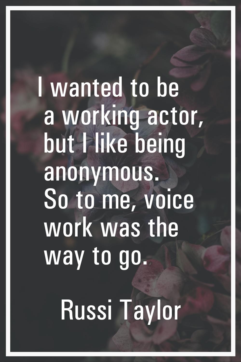 I wanted to be a working actor, but I like being anonymous. So to me, voice work was the way to go.