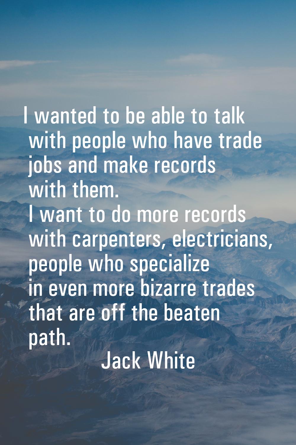 I wanted to be able to talk with people who have trade jobs and make records with them. I want to d