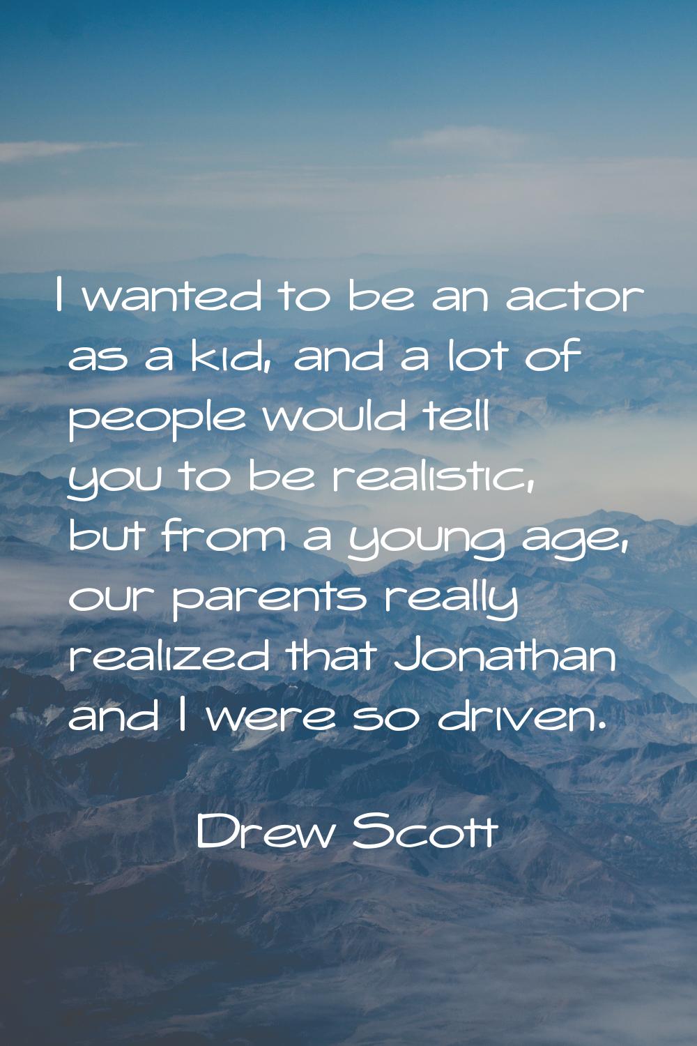 I wanted to be an actor as a kid, and a lot of people would tell you to be realistic, but from a yo
