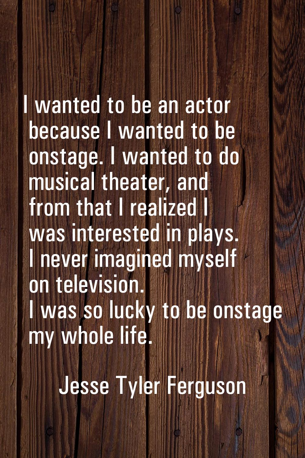 I wanted to be an actor because I wanted to be onstage. I wanted to do musical theater, and from th