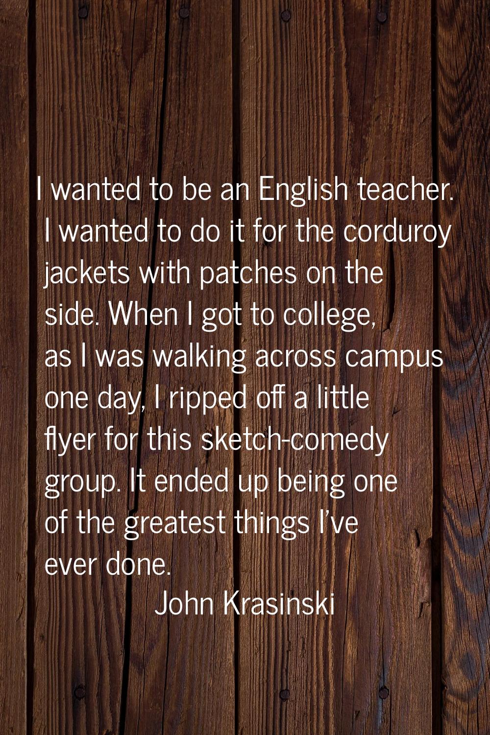 I wanted to be an English teacher. I wanted to do it for the corduroy jackets with patches on the s