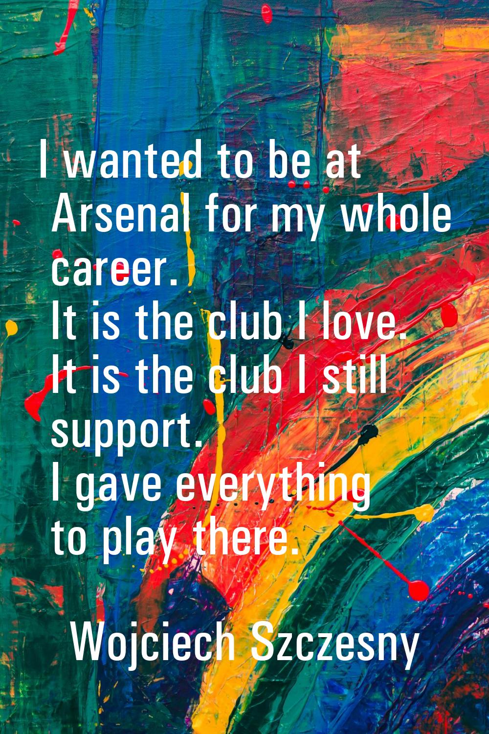 I wanted to be at Arsenal for my whole career. It is the club I love. It is the club I still suppor
