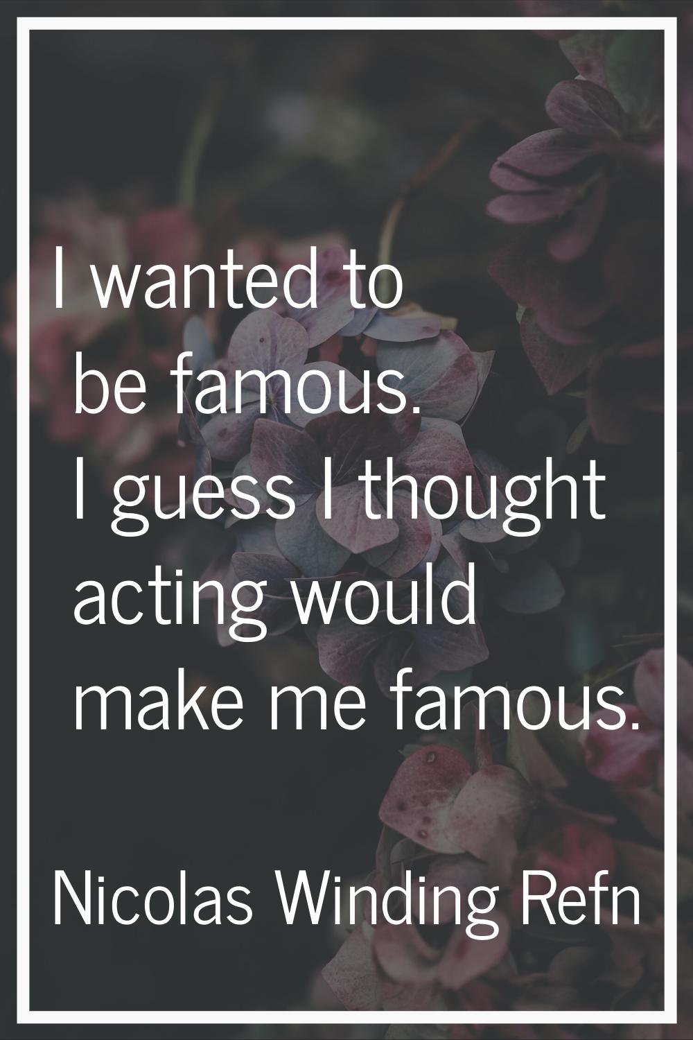 I wanted to be famous. I guess I thought acting would make me famous.