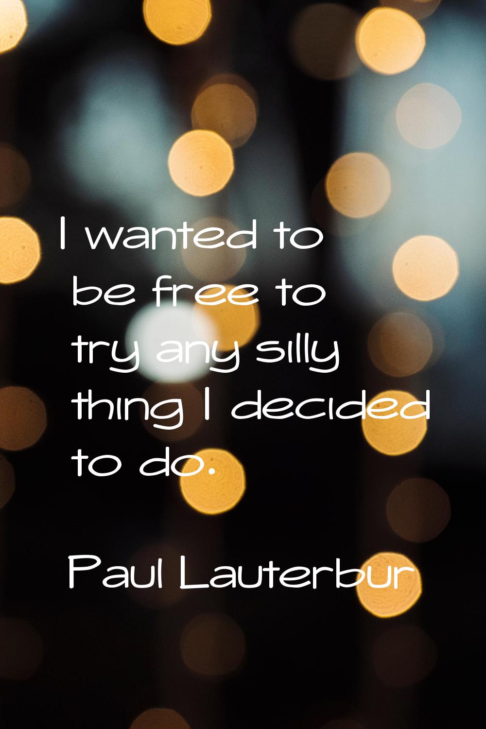 I wanted to be free to try any silly thing I decided to do.