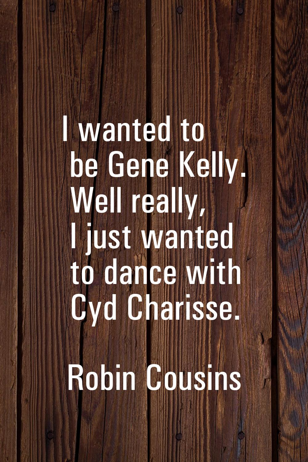 I wanted to be Gene Kelly. Well really, I just wanted to dance with Cyd Charisse.