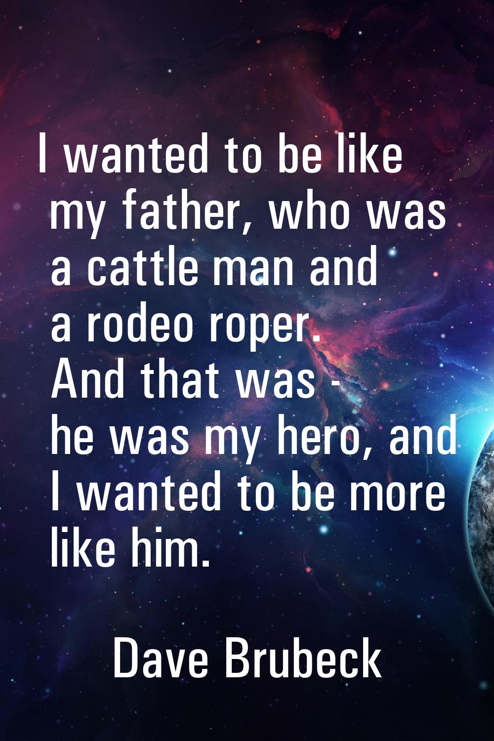 I wanted to be like my father, who was a cattle man and a rodeo roper. And that was - he was my her