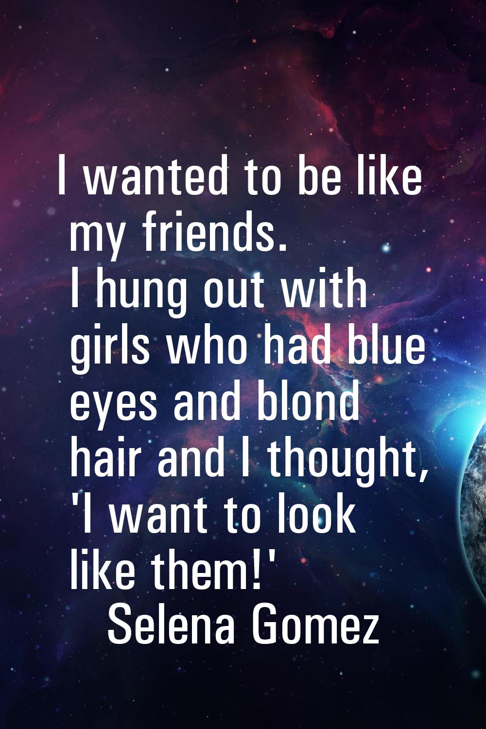 I wanted to be like my friends. I hung out with girls who had blue eyes and blond hair and I though