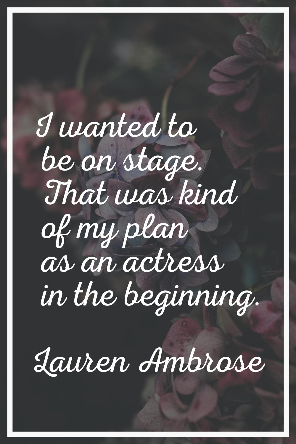 I wanted to be on stage. That was kind of my plan as an actress in the beginning.