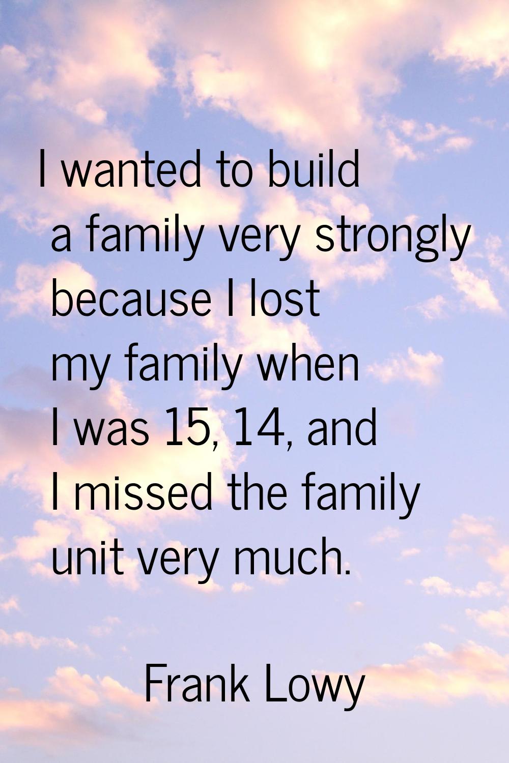 I wanted to build a family very strongly because I lost my family when I was 15, 14, and I missed t
