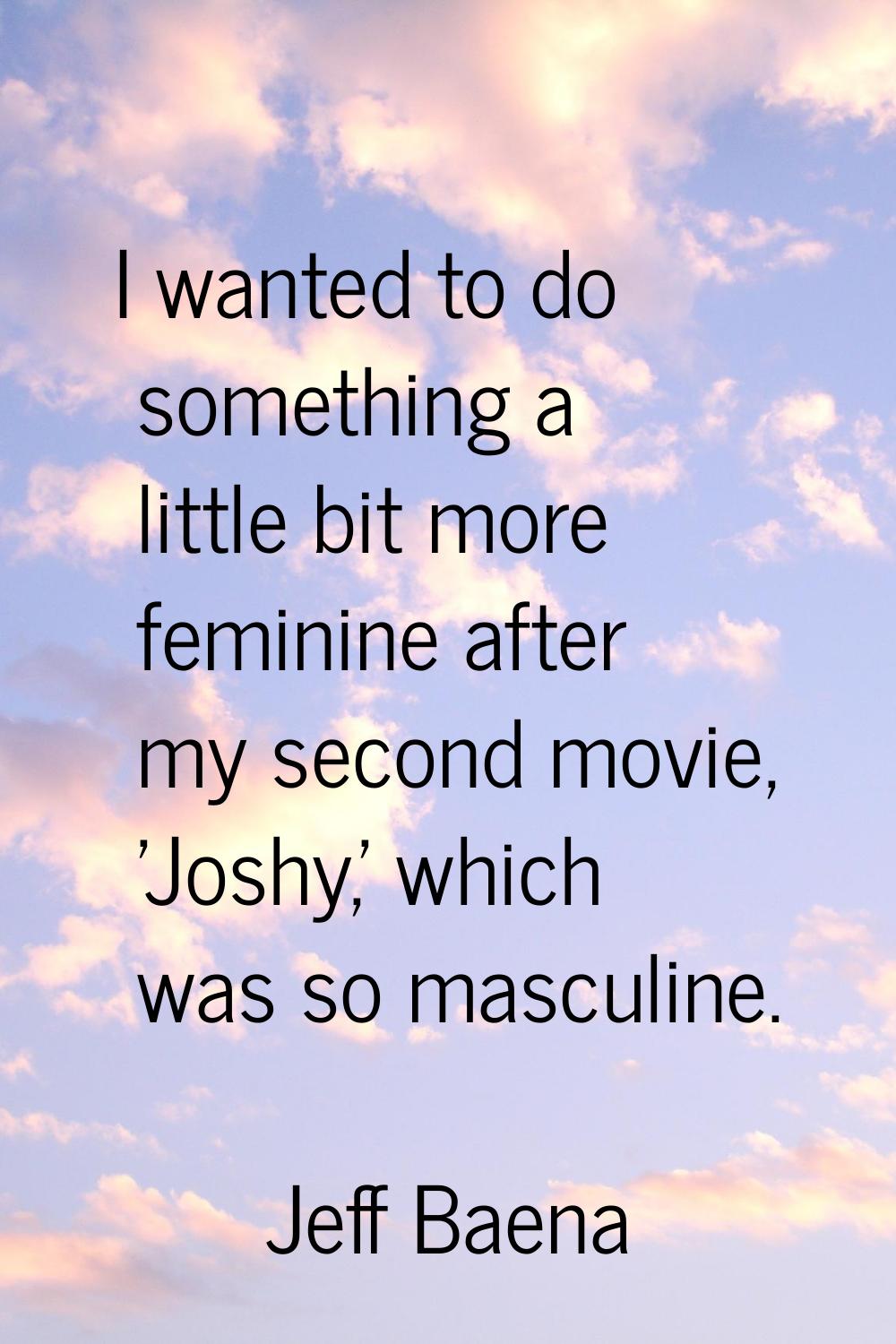 I wanted to do something a little bit more feminine after my second movie, 'Joshy,' which was so ma