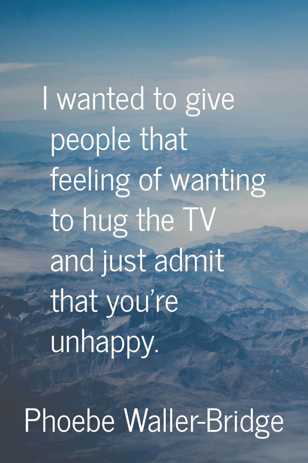 I wanted to give people that feeling of wanting to hug the TV and just admit that you're unhappy.