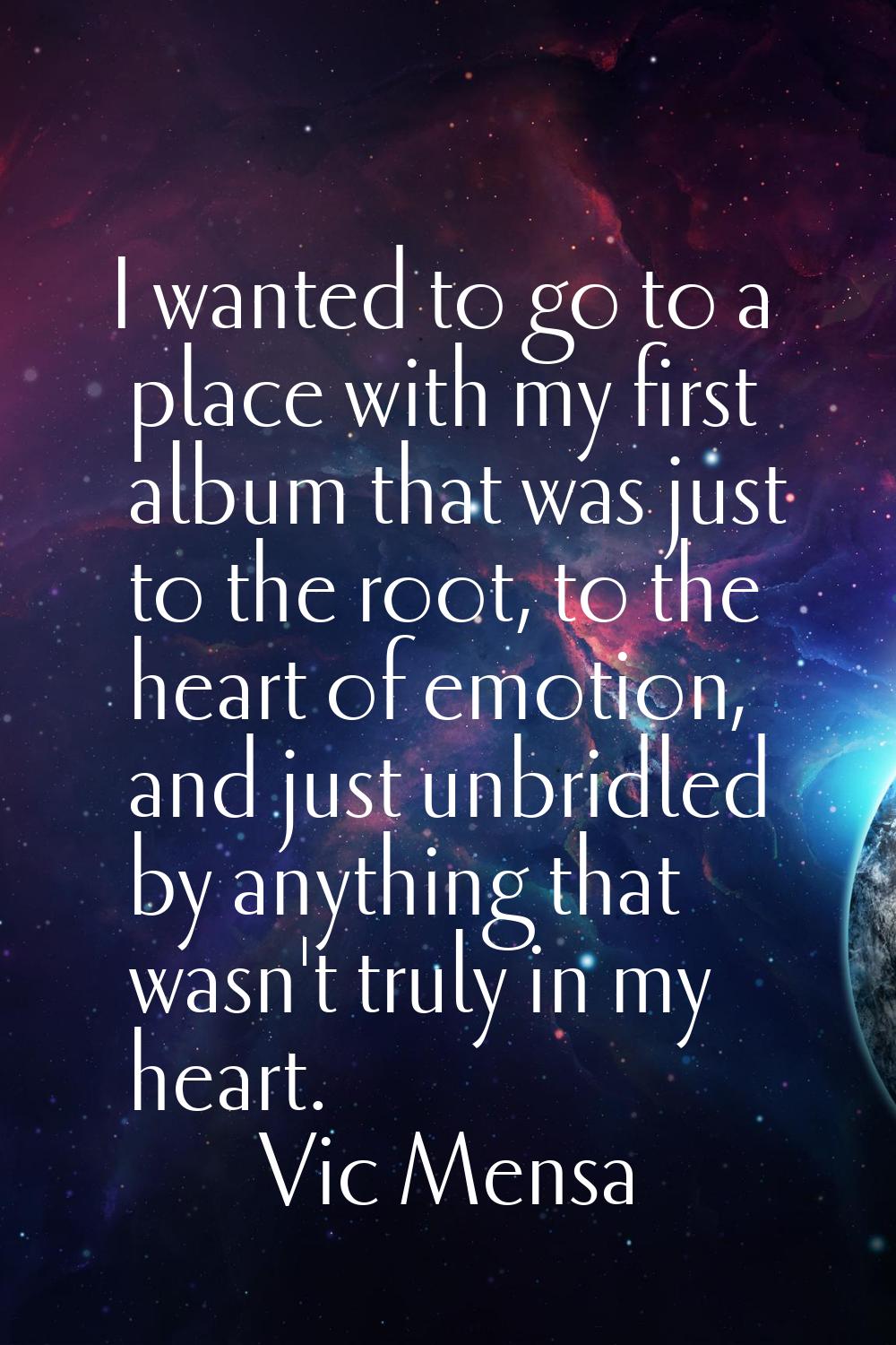I wanted to go to a place with my first album that was just to the root, to the heart of emotion, a