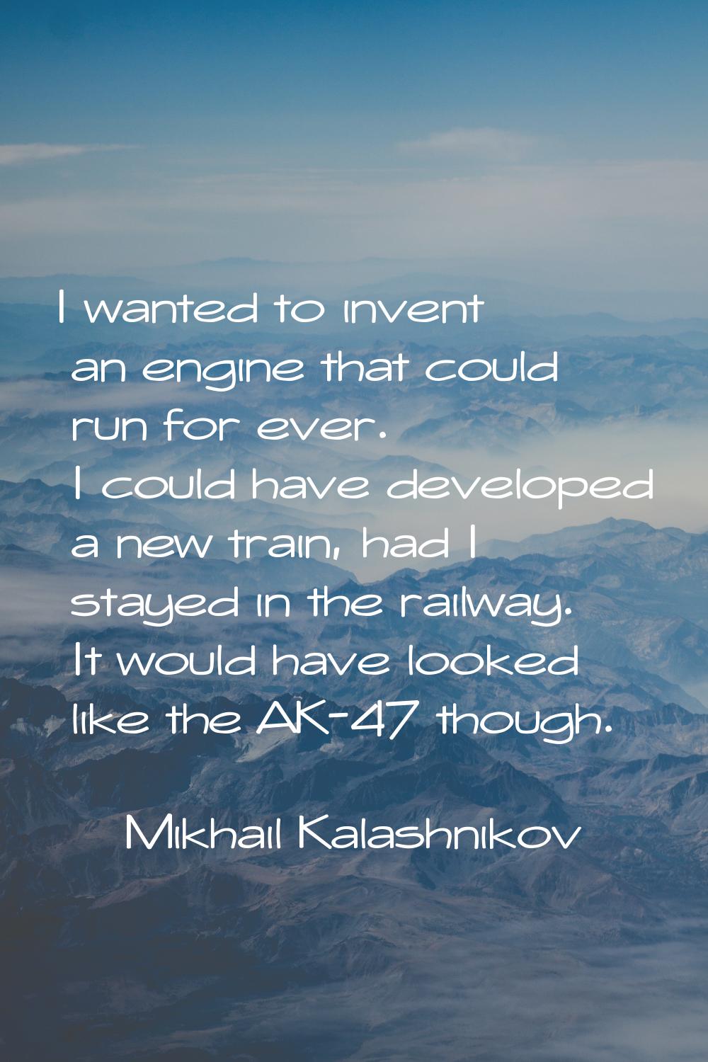 I wanted to invent an engine that could run for ever. I could have developed a new train, had I sta
