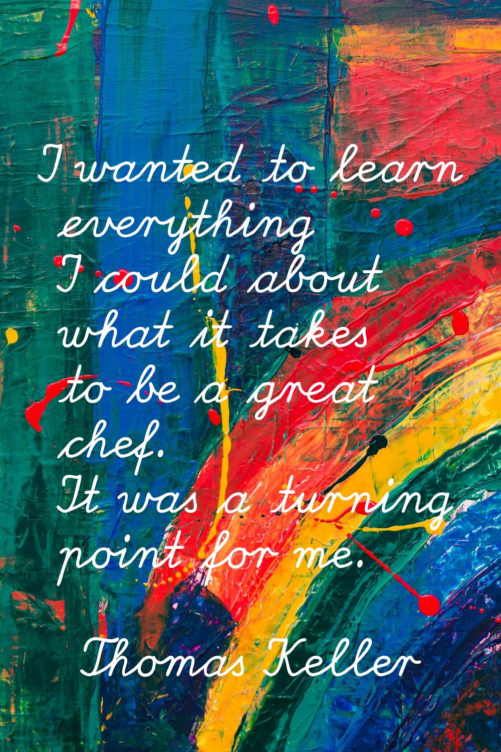 I wanted to learn everything I could about what it takes to be a great chef. It was a turning point