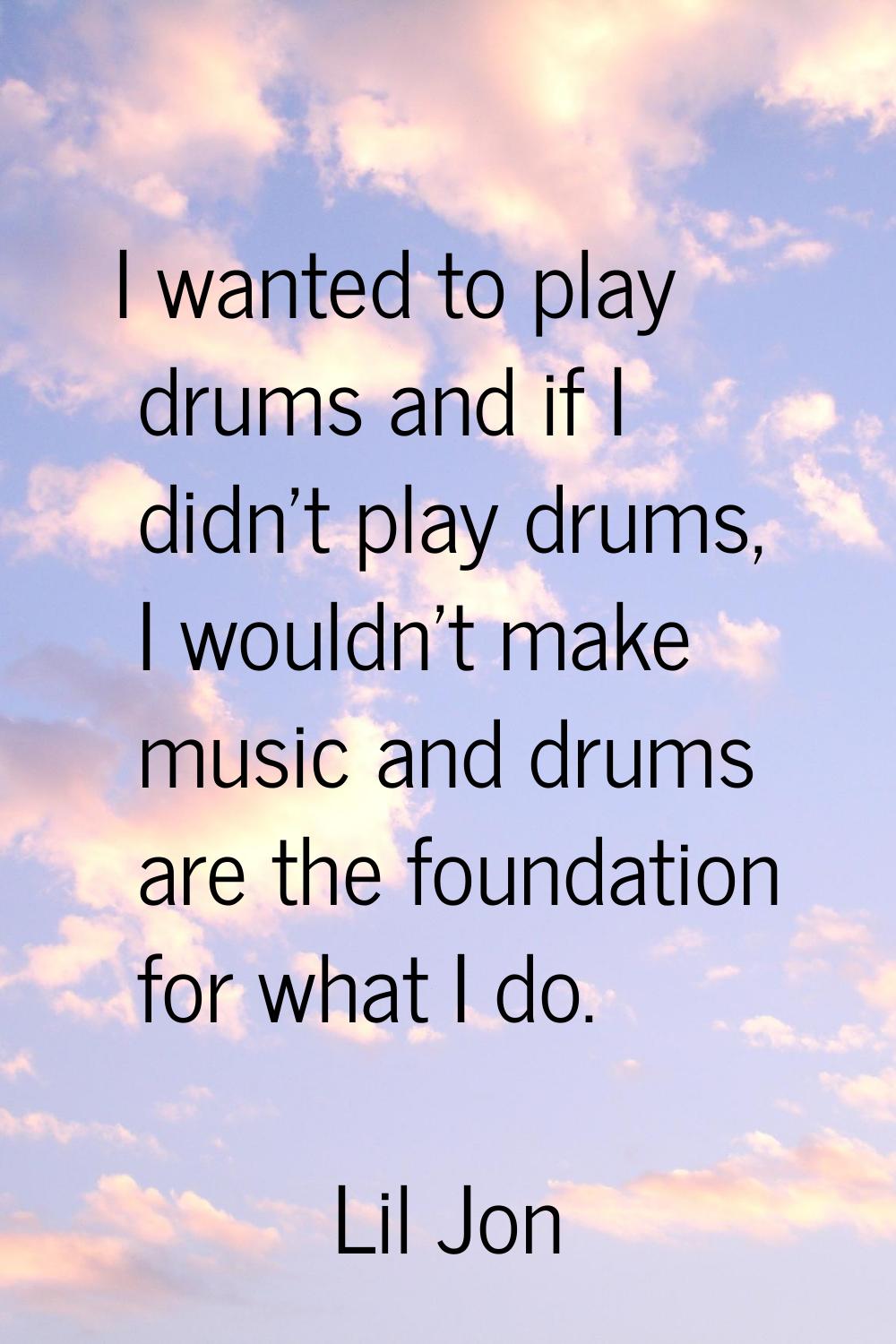 I wanted to play drums and if I didn't play drums, I wouldn't make music and drums are the foundati
