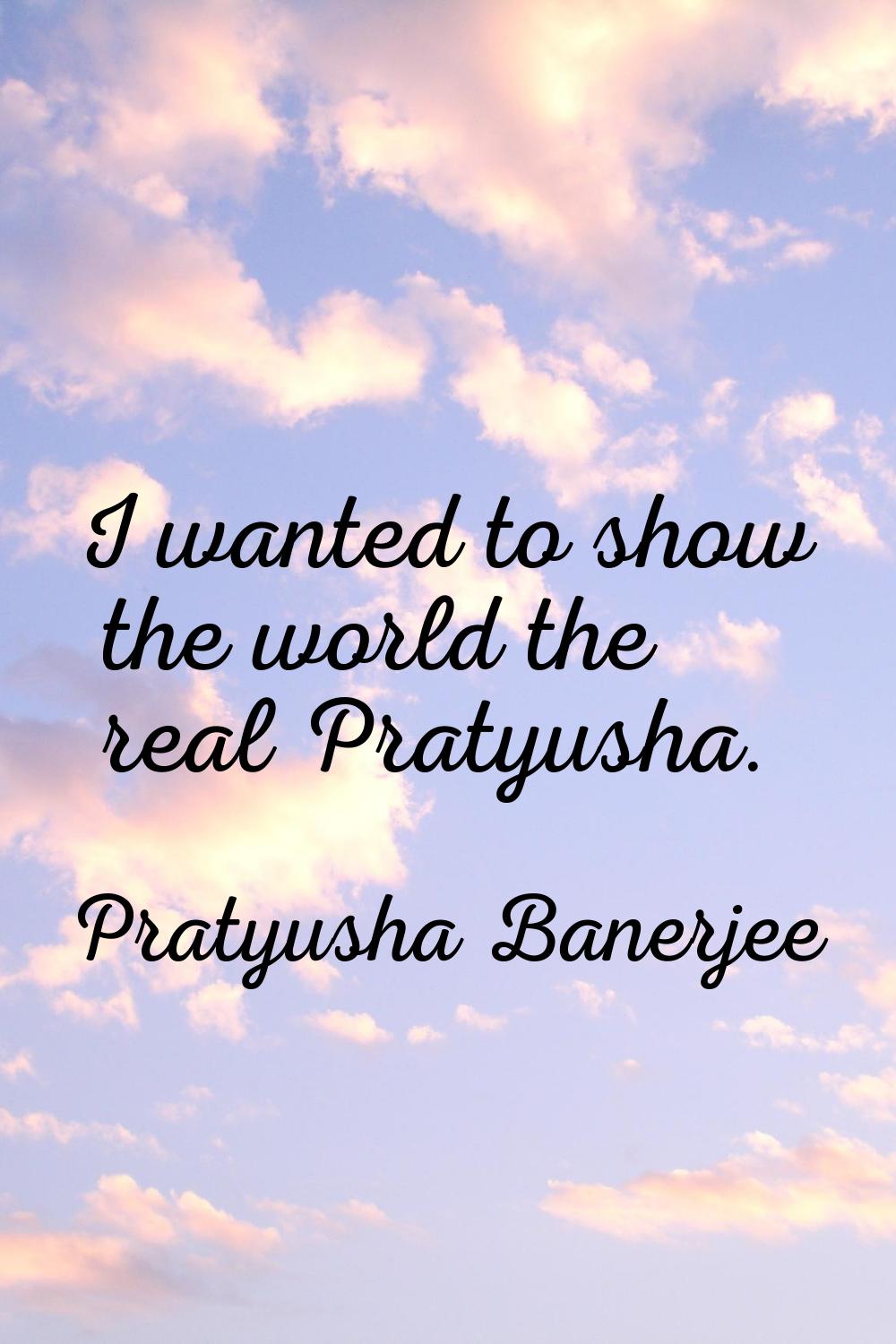 I wanted to show the world the real Pratyusha.
