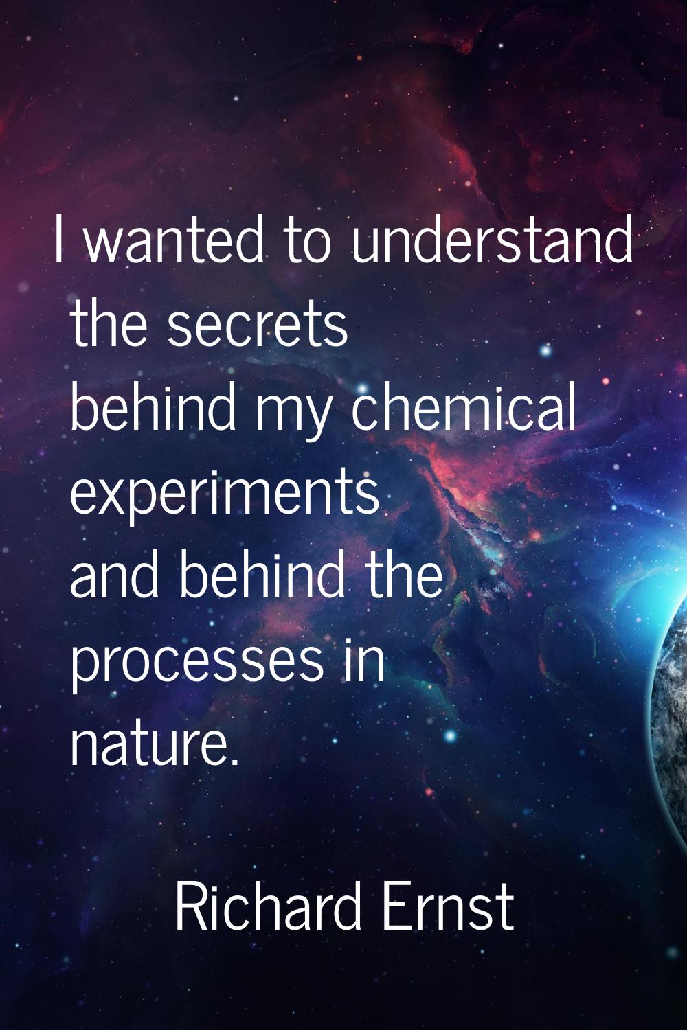 I wanted to understand the secrets behind my chemical experiments and behind the processes in natur