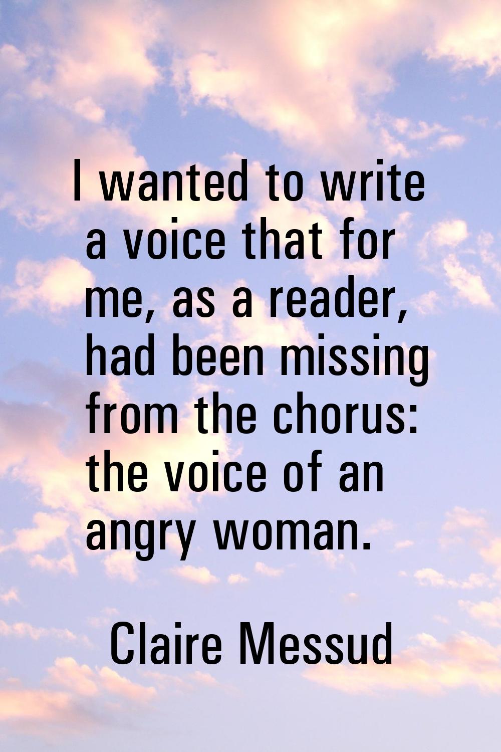 I wanted to write a voice that for me, as a reader, had been missing from the chorus: the voice of 